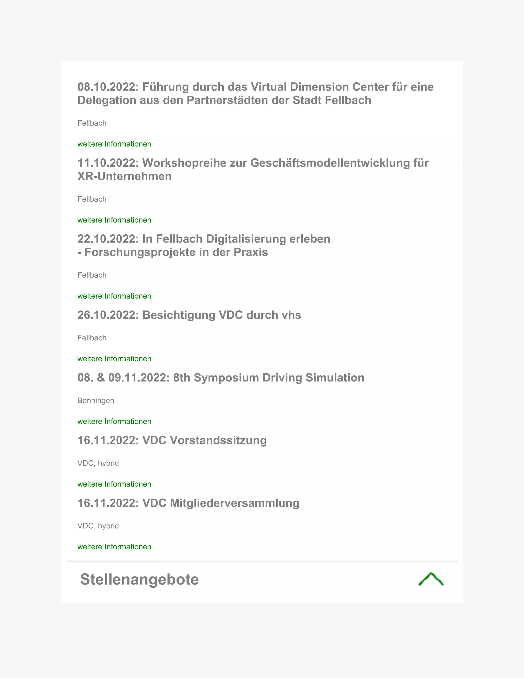 08.10.2022: Führung durch das Virtual Dimension Center für eine
Delegation aus den Partnerstädten der Stadt Fellbach
Fellbach
weitere Informationen
11.10.2022: Workshopreihe zur Geschäftsmodellentwicklung für
XR-Unternehmen
Fellbach
weitere Informationen
22.10.2022: In Fellbach Digitalisierung erleben
- Forschungsprojekte in der Praxis
Fellbach
weitere Informationen
26.10.2022: Besichtigung VDC durch vhs
Fellbach
weitere Informationen
08. & 09.11.2022: 8th Symposium Driving Simulation
Benningen
weitere Informationen
16.11.2022: VDC Vorstandssitzung
VDC, hybrid
weitere Informationen
16.11.2022: VDC Mitgliederversammlung
VDC, hybrid
weitere Informationen
Stellenangebote
 