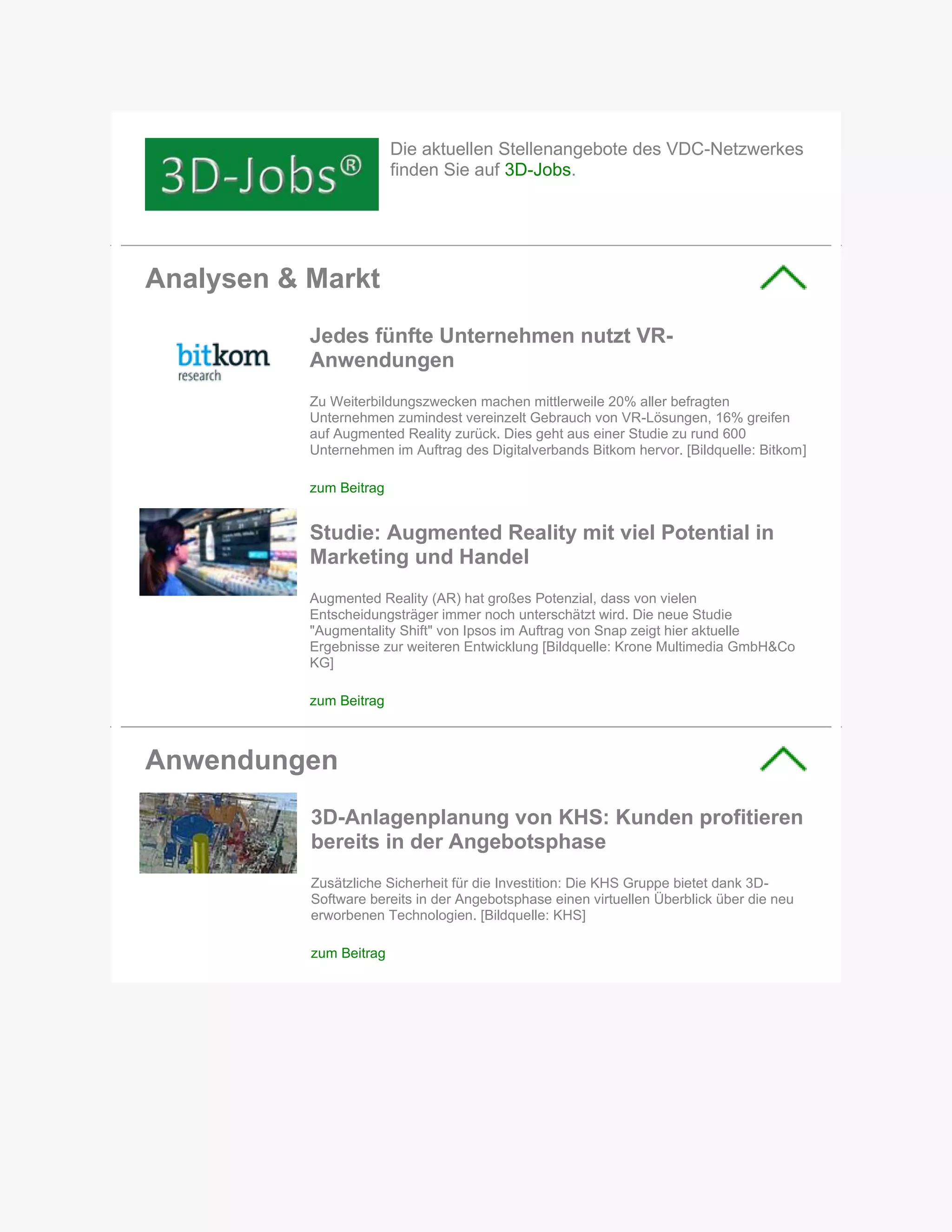 Die aktuellen Stellenangebote des VDC-Netzwerkes
finden Sie auf 3D-Jobs.
Analysen & Markt
Jedes fünfte Unternehmen nutzt VR-
Anwendungen
Zu Weiterbildungszwecken machen mittlerweile 20% aller befragten
Unternehmen zumindest vereinzelt Gebrauch von VR-Lösungen, 16% greifen
auf Augmented Reality zurück. Dies geht aus einer Studie zu rund 600
Unternehmen im Auftrag des Digitalverbands Bitkom hervor. [Bildquelle: Bitkom]
zum Beitrag
Studie: Augmented Reality mit viel Potential in
Marketing und Handel
Augmented Reality (AR) hat großes Potenzial, dass von vielen
Entscheidungsträger immer noch unterschätzt wird. Die neue Studie
"Augmentality Shift" von Ipsos im Auftrag von Snap zeigt hier aktuelle
Ergebnisse zur weiteren Entwicklung [Bildquelle: Krone Multimedia GmbH&Co
KG]
zum Beitrag
Anwendungen
3D-Anlagenplanung von KHS: Kunden profitieren
bereits in der Angebotsphase
Zusätzliche Sicherheit für die Investition: Die KHS Gruppe bietet dank 3D-
Software bereits in der Angebotsphase einen virtuellen Überblick über die neu
erworbenen Technologien. [Bildquelle: KHS]
zum Beitrag
 