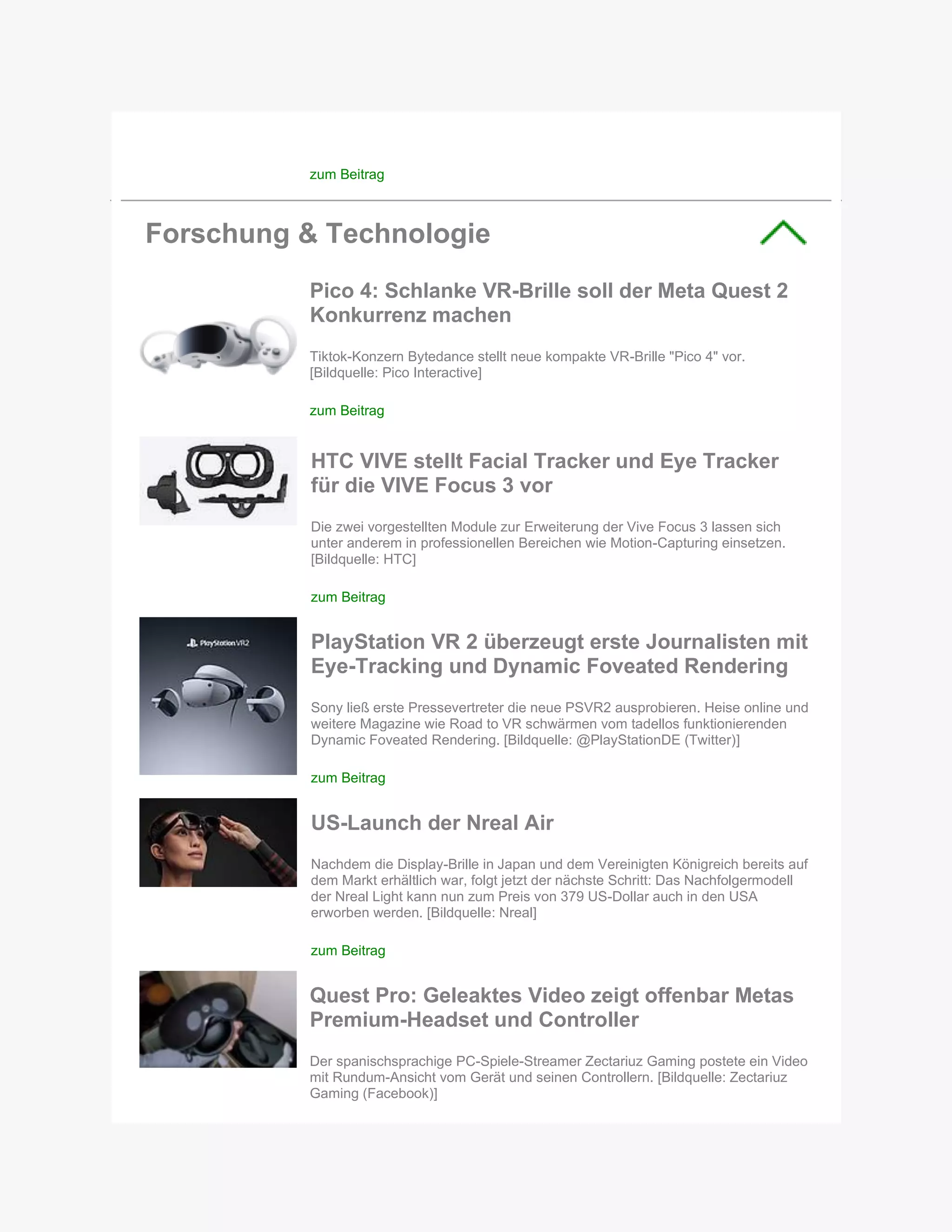 zum Beitrag
Forschung & Technologie
Pico 4: Schlanke VR-Brille soll der Meta Quest 2
Konkurrenz machen
Tiktok-Konzern Bytedance stellt neue kompakte VR-Brille "Pico 4" vor.
[Bildquelle: Pico Interactive]
zum Beitrag
HTC VIVE stellt Facial Tracker und Eye Tracker
für die VIVE Focus 3 vor
Die zwei vorgestellten Module zur Erweiterung der Vive Focus 3 lassen sich
unter anderem in professionellen Bereichen wie Motion-Capturing einsetzen.
[Bildquelle: HTC]
zum Beitrag
PlayStation VR 2 überzeugt erste Journalisten mit
Eye-Tracking und Dynamic Foveated Rendering
Sony ließ erste Pressevertreter die neue PSVR2 ausprobieren. Heise online und
weitere Magazine wie Road to VR schwärmen vom tadellos funktionierenden
Dynamic Foveated Rendering. [Bildquelle: @PlayStationDE (Twitter)]
zum Beitrag
US-Launch der Nreal Air
Nachdem die Display-Brille in Japan und dem Vereinigten Königreich bereits auf
dem Markt erhältlich war, folgt jetzt der nächste Schritt: Das Nachfolgermodell
der Nreal Light kann nun zum Preis von 379 US-Dollar auch in den USA
erworben werden. [Bildquelle: Nreal]
zum Beitrag
Quest Pro: Geleaktes Video zeigt offenbar Metas
Premium-Headset und Controller
Der spanischsprachige PC-Spiele-Streamer Zectariuz Gaming postete ein Video
mit Rundum-Ansicht vom Gerät und seinen Controllern. [Bildquelle: Zectariuz
Gaming (Facebook)]
 