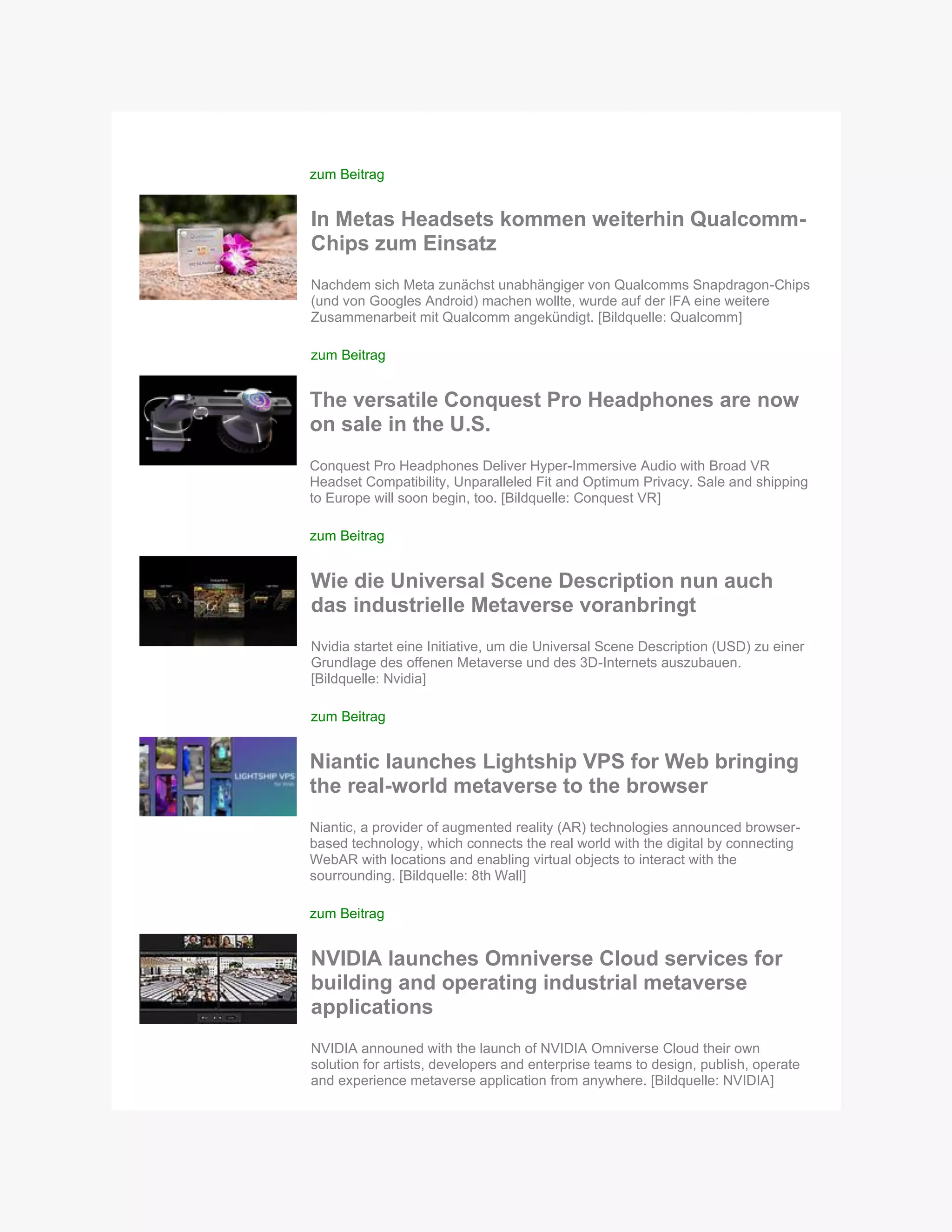 zum Beitrag
In Metas Headsets kommen weiterhin Qualcomm-
Chips zum Einsatz
Nachdem sich Meta zunächst unabhängiger von Qualcomms Snapdragon-Chips
(und von Googles Android) machen wollte, wurde auf der IFA eine weitere
Zusammenarbeit mit Qualcomm angekündigt. [Bildquelle: Qualcomm]
zum Beitrag
The versatile Conquest Pro Headphones are now
on sale in the U.S.
Conquest Pro Headphones Deliver Hyper-Immersive Audio with Broad VR
Headset Compatibility, Unparalleled Fit and Optimum Privacy. Sale and shipping
to Europe will soon begin, too. [Bildquelle: Conquest VR]
zum Beitrag
Wie die Universal Scene Description nun auch
das industrielle Metaverse voranbringt
Nvidia startet eine Initiative, um die Universal Scene Description (USD) zu einer
Grundlage des offenen Metaverse und des 3D-Internets auszubauen.
[Bildquelle: Nvidia]
zum Beitrag
Niantic launches Lightship VPS for Web bringing
the real-world metaverse to the browser
Niantic, a provider of augmented reality (AR) technologies announced browser-
based technology, which connects the real world with the digital by connecting
WebAR with locations and enabling virtual objects to interact with the
sourrounding. [Bildquelle: 8th Wall]
zum Beitrag
NVIDIA launches Omniverse Cloud services for
building and operating industrial metaverse
applications
NVIDIA announed with the launch of NVIDIA Omniverse Cloud their own
solution for artists, developers and enterprise teams to design, publish, operate
and experience metaverse application from anywhere. [Bildquelle: NVIDIA]
 