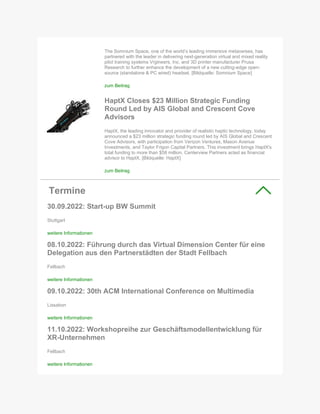 The Somnium Space, one of the world’s leading immersive metaverses, has
partnered with the leader in delivering next-generation virtual and mixed reality
pilot training systems Vrgineers, Inc. and 3D printer manufacturer Prusa
Research to further enhance the development of a new cutting-edge open-
source (standalone & PC wired) headset. [Bildquelle: Somnium Space]
zum Beitrag
HaptX Closes $23 Million Strategic Funding
Round Led by AIS Global and Crescent Cove
Advisors
HaptX, the leading innovator and provider of realistic haptic technology, today
announced a $23 million strategic funding round led by AIS Global and Crescent
Cove Advisors, with participation from Verizon Ventures, Mason Avenue
Investments, and Taylor Frigon Capital Partners. This investment brings HaptX's
total funding to more than $58 million. Centerview Partners acted as financial
advisor to HaptX. [Bildquelle: HaptX]
zum Beitrag
Termine
30.09.2022: Start-up BW Summit
Stuttgart
weitere Informationen
08.10.2022: Führung durch das Virtual Dimension Center für eine
Delegation aus den Partnerstädten der Stadt Fellbach
Fellbach
weitere Informationen
09.10.2022: 30th ACM International Conference on Multimedia
Lissabon
weitere Informationen
11.10.2022: Workshopreihe zur Geschäftsmodellentwicklung für
XR-Unternehmen
Fellbach
weitere Informationen
 