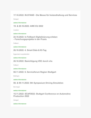 17.10.2022: IN.STAND - Die Messe für Instandhaltung und Services
Stuttgart
weitere Informationen
19. & 20.10.2022: AWE EU 2022
Lissabon
weitere Informationen
22.10.2022: In Fellbach Digitalisierung erleben
- Forschungsprojekte in der Praxis
Fellbach
weitere Informationen
26.10.2022: 4. Smart Data & KI-Tag
Eggenstein-Leopoldshafen
weitere Informationen
26.10.2022: Besichtigung VDC durch vhs
Fellbach
weitere Informationen
08.11.2022: 6. Serviceforum Region Stuttgart
Böblingen
weitere Informationen
08. & 09.11.2022: 8th Symposium Driving Simulation
Benningen
weitere Informationen
15.11.2022: SCAP2022: Stuttgart Conference on Automotive
Production 2022
Stuttgart
weitere Informationen
 