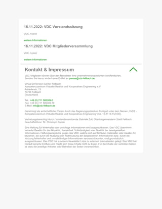16.11.2022: VDC Vorstandssitzung
VDC, hybrid
weitere Informationen
16.11.2022: VDC Mitgliederversammlung
VDC, hybrid
weitere Informationen
Kontakt & Impressum
VDC-Mitglieder können über den Newsletter ihre Unternehmensnachrichten veröffentlichen.
Senden Sie hierzu einfach eine E-Mail an presse@vdc-fellbach.de.
Virtual Dimension Center Fellbach
Kompetenzzentrum Virtuelle Realität und Kooperatives Engineering w.V.
Auberlenstr. 13
70736 Fellbach
Deutschland
Tel.: +49 (0) 711 585309-0
Fax: +49 (0) 711 585309-19
E-Mail: info@vdc-fellbach.de
Genehmigt als wirtschaftlicher Verein durch das Regierungspräsidium Stuttgart unter dem Namen „VirCE -
Kompetenzzentrum Virtuelle Realität und Kooperatives Engineering“ (Az. 15-1113-1/VirCE).
Vertretungsberechtigt durch: Vorstandsvorsitzende Gabriele Zull, Oberbürgermeisterin Stadt Fellbach
Geschäftsführer: Dr. Christoph Runde
Eine Haftung für fehlerhafte oder unrichtige Informationen wird ausgeschlossen. Das VDC übernimmt
keinerlei Gewähr für die Aktualität, Korrektheit, Vollständigkeit oder Qualität der bereitgestellten
Informationen. Haftungsansprüche gegen das VDC, welche sich auf Schäden materieller oder ideeller Art
beziehen, die durch die Nutzung oder Nichtnutzung der dargebotenen Informationen bzw. durch die
Nutzung fehlerhafter und unvollständiger Informationen verursacht wurden, sind grundsätzlich
ausgeschlossen. Das VDC hat in seinem Newsletter Links zu externen Internetseiten gelegt. Das VDC hat
hierauf keinerlei Einfluss und macht sich diese Inhalte nicht zu Eigen. Für die Inhalte der verlinkten Seiten
ist stets der jeweilige Anbieter oder Betreiber der Seiten verantwortlich.
 
