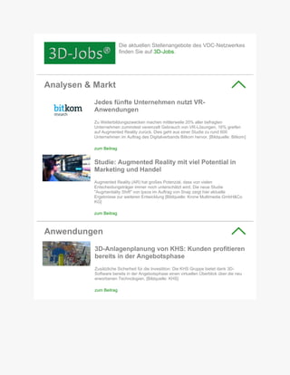 Die aktuellen Stellenangebote des VDC-Netzwerkes
finden Sie auf 3D-Jobs.
Analysen & Markt
Jedes fünfte Unternehmen nutzt VR-
Anwendungen
Zu Weiterbildungszwecken machen mittlerweile 20% aller befragten
Unternehmen zumindest vereinzelt Gebrauch von VR-Lösungen, 16% greifen
auf Augmented Reality zurück. Dies geht aus einer Studie zu rund 600
Unternehmen im Auftrag des Digitalverbands Bitkom hervor. [Bildquelle: Bitkom]
zum Beitrag
Studie: Augmented Reality mit viel Potential in
Marketing und Handel
Augmented Reality (AR) hat großes Potenzial, dass von vielen
Entscheidungsträger immer noch unterschätzt wird. Die neue Studie
"Augmentality Shift" von Ipsos im Auftrag von Snap zeigt hier aktuelle
Ergebnisse zur weiteren Entwicklung [Bildquelle: Krone Multimedia GmbH&Co
KG]
zum Beitrag
Anwendungen
3D-Anlagenplanung von KHS: Kunden profitieren
bereits in der Angebotsphase
Zusätzliche Sicherheit für die Investition: Die KHS Gruppe bietet dank 3D-
Software bereits in der Angebotsphase einen virtuellen Überblick über die neu
erworbenen Technologien. [Bildquelle: KHS]
zum Beitrag
 