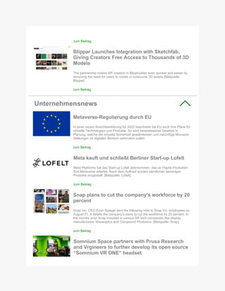 zum Beitrag
Blippar Launches Integration with Sketchfab,
Giving Creators Free Access to Thousands of 3D
Models
The partnership makes AR creation in Blippbuilder even quicker and easier by
removing the need for users to create or outsource 3D assets [Bildquelle:
Blippar]
zum Beitrag
Unternehmensnews
Metaverse-Regulierung durch EU
In einer neuen Absichtserklärung für 2023 beschreibt die EU auch ihre Pläne für
virtuelle Technologien und Produkte. So sind beispielsweise Gesetze in
Planung, welche die virtuelle Sicherheit gewährleisten und zukünftige Monopol-
Stellungen im digitalen Bereich verhindern sollen.
zum Beitrag
Meta kauft und schließt Berliner Start-up Lofelt
Meta Platforms hat das Start-up Lofelt übernommen, das an Haptik-Produkten
fürs Metaverse arbeitet. Nach dem Aufkauf wurden sämtlichen bisherigen
Produkte eingestellt. [Bildquelle: Lofelt]
zum Beitrag
Snap plans to cut the company's workforce by 20
percent
Snap Inc. CEO Evan Spiegel sent the following note to Snap Inc. employees on
August 31. It details the company's plans to cut the workforce by 20 percent. In
the months prior Snap invested in various AR tech companies like display
manufacturers Waveoptics and Compound Photonics. [Bildquelle: Snap]
zum Beitrag
Somnium Space partners with Prusa Research
and Vrgineers to further develop its open source
“Somnium VR ONE” headset
 