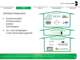 Vorstellung VDC                    Mitglieder
                                   Mitglieder                          Mission                     Leistungsangebot   Referenzen




Formen der direkten Zusammenarbeit im VDC
     Einkäufergemeinschaft
     Zulieferer
     Forschungsdienstleistung
     Entwicklungskooperation
     gemeinsames Leistungsangebot
     Lehre auf der Basis von Produkten
     Ausgründung / Spin-Off
     Marketinggemeinschaft
     Vertretung in Gremien
     Arbeitsgruppen


© Kompetenzzentrum Virtuelle Realität und Kooperatives Engineering w. V. – Virtual Dimension Center VDC
                                                                                                                             12
 