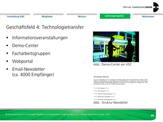Vorstellung VDC                   Mitglieder                          Mission                   Leistungsangebot
                                                                                                  Leistungsangebot             Referenzen




Geschäftsfeld 3: Kontaktvermittlung

 Expertennetzwerk &
  Kontaktdatenbank:




                                                                                  Zielbranche
  - Industrie
  - Presse
                                                                                                   Art des Leistungsangebots
  - Hochschulen                                                                    Abb.: Kompetenzkubus

 Kompetenzkubus,
  Mitgliederprofile
  - Zielbranche
  - Technologie
  - Leistungsangebot
 internationale Kontakte
                                                                                   Abb.: Visualisation Networks Alliance (VisNetA)



© Kompetenzzentrum Virtuelle Realität und Kooperatives Engineering w. V. – Virtual Dimension Center VDC
                                                                                                                                      20
 