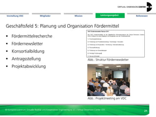 Vorstellung VDC                   Mitglieder                          Mission                   Leistungsangebot
                                                                                                  Leistungsangebot   Referenzen




Geschäftsfeld 4: Technologietransfer

 Informationsveranstaltungen
 Demo-Center
 Facharbeitsgruppen
 Web-Portal mit
  - News (750+/Jahr) und
                                                                                      Abb.: Demo-Center am VDC
  - Veranstaltungen (300+/Jahr)
 eigene Veröffentlichungen




                                                                                      Abb.: Struktur Newsletter


© Kompetenzzentrum Virtuelle Realität und Kooperatives Engineering w. V. – Virtual Dimension Center VDC
                                                                                                                            21
 