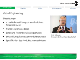 Vorstellung VDC
 Vorstellung VDC                   Mitglieder                          Mission                     Leistungsangebot   Referenzen




Virtual Engineering

 Produktentwicklung :
  vielfach hochkomplex, dynamisch,
  multi-disziplinär, arbeitsteilig, verteilt
  -> hoher Kommunikationsbedarf
 Kostenfestlegung früh,
  Kostenentstehung spät
  -> möglichst frühe Testmöglichkeit
 Fehlererkennung unter Umständen erst
  während Verwendung oder Recycling
  -> möglichst frühe Testmöglichkeit



© Kompetenzzentrum Virtuelle Realität und Kooperatives Engineering w. V. – Virtual Dimension Center VDC
                                                                                                                              5
 