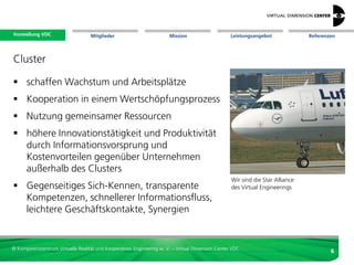 Vorstellung VDC
 Vorstellung VDC                   Mitglieder                          Mission                     Leistungsangebot         Referenzen




Virtual Engineering

Zielsetzungen
 schnelle Entwicklungszyklen als aktives
  Prozesselement
 frühes Ergebnisfeedback
 Betonung früher Entwicklungsphasen
                                                                                                 H.-J. Bullinger,
 Entwicklung alternativer Produktkonzepte                                                       Präsident der Fraunhofer Gesellschaft

 Spezifikation des Produkts zu entscheiden




© Kompetenzzentrum Virtuelle Realität und Kooperatives Engineering w. V. – Virtual Dimension Center VDC
                                                                                                                                    6
 