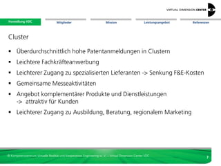Vorstellung VDC
 Vorstellung VDC                   Mitglieder                          Mission                     Leistungsangebot             Referenzen




Cluster

 schaffen Wachstum und Arbeitsplätze
 Kooperation in einem Wertschöpfungsprozess
 Nutzung gemeinsamer Ressourcen
 höhere Innovationstätigkeit und Produktivität
  durch Informationsvorsprung und
  Kostenvorteilen gegenüber Unternehmen
  außerhalb des Clusters
                                                                                                   Wir sind die Star Alliance
 Gegenseitiges Sich-Kennen, transparente                                                          des Virtual Engineerings
  Kompetenzen, schnellerer Informationsfluss,
  leichtere Geschäftskontakte, Synergien


© Kompetenzzentrum Virtuelle Realität und Kooperatives Engineering w. V. – Virtual Dimension Center VDC
                                                                                                                                        7
 