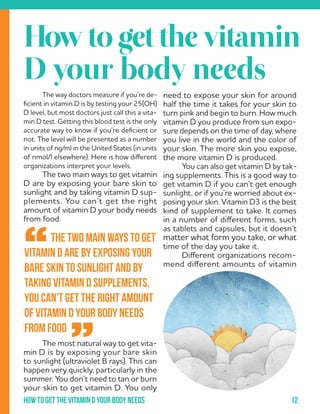 12How to get the vitamin d your body needs
	 The way doctors measure if you’re de-
ficient in vitamin D is by testing your 25(OH)
D level, but most doctors just call this a vita-
min D test. Getting this blood test is the only
accurate way to know if you’re deficient or
not. The level will be presented as a number
in units of ng/ml in the United States (in units
of nmol/l elsewhere). Here is how different
organizations interpret your levels.
	 The two main ways to get vitamin
D are by exposing your bare skin to
sunlight and by taking vitamin D sup-
plements. You can’t get the right
amount of vitamin D your body needs
from food.
	
	
	
	
	
	
	
	
	 The most natural way to get vita-
min D is by exposing your bare skin
to sunlight (ultraviolet B rays). This can
happen very quickly, particularly in the
summer. You don’t need to tan or burn
your skin to get vitamin D. You only
	 The two main ways to get
vitamin D are by exposing your
bare skin to sunlight and by
taking vitamin D supplements.
You can’t get the right amount
of vitamin D your body needs
from food
“
”
Howtogetthevitamin
D your body needs
need to expose your skin for around
half the time it takes for your skin to
turn pink and begin to burn. How much
vitamin D you produce from sun expo-
sure depends on the time of day, where
you live in the world and the color of
your skin. The more skin you expose,
the more vitamin D is produced.
	 You can also get vitamin D by tak-
ing supplements. This is a good way to
get vitamin D if you can’t get enough
sunlight, or if you’re worried about ex-
posing your skin. Vitamin D3 is the best
kind of supplement to take. It comes
in a number of different forms, such
as tablets and capsules, but it doesn’t
matter what form you take, or what
time of the day you take it.
	 Different organizations recom-
mend different amounts of vitamin
 