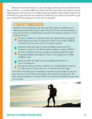 16How to get the vitamin d your body needs
	 Because of all these factors – your skin type, where you live and the time of
day or season – it can be difficult to work out how much time you need to spend
exposing your skin to the sun in order to get the vitamin D you need. A good rule
of thumb is to get half the sun exposure it takes for your skin to turn pink to get
your vitamin D and expose as much skin as possible.
It can get complicated
Specific recommendations are not easy! Skin types are different and
depending on the day of year, place and time of day, recommendations
vary. Let’s see how complicated it can get if we expose a quarter of our
body to the sun:
At noon in Miami, an individual with skin type III would probably
need about 6 minutes of exposure to the sun to make 1,000 IU
of vitamin D in summer and 15 minutes in winter.
Someone with skin type V would probably need around 15
minutes in summer and 30 minutes in winter to make 1,000 IU
At noon in Boston during summer, an individual with skin type
III would probably need about 1 hour of sun exposure to make
1,000 IU of D.
Someone with skin type V would probably need about 2
hours of exposure.
During the winter months in Boston, it’s not possible for anyone
to make vitamin D from the sun, no matter their skin type.
And that’s assuming you’re exposing a quarter of your body. As you can
see, there are lots of things that factor into vitamin D production. The
best recommendation is to get half the sun exposure it takes for your skin
to turn pink.
 