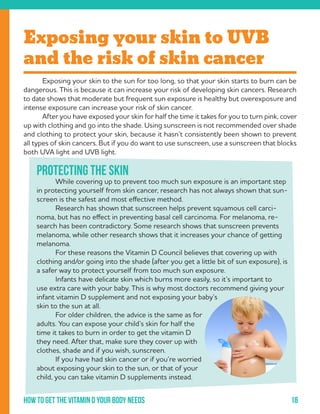 18How to get the vitamin d your body needs
	Exposing your skin to the sun for too long, so that your skin starts to burn can be
dangerous. This is because it can increase your risk of developing skin cancers. Research
to date shows that moderate but frequent sun exposure is healthy but overexposure and
intense exposure can increase your risk of skin cancer.
	 After you have exposed your skin for half the time it takes for you to turn pink, cover
up with clothing and go into the shade. Using sunscreen is not recommended over shade
and clothing to protect your skin, because it hasn’t consistently been shown to prevent
all types of skin cancers. But if you do want to use sunscreen, use a sunscreen that blocks
both UVA light and UVB light.
Exposing your skin to UVB
and the risk of skin cancer
Protecting the skin
	 While covering up to prevent too much sun exposure is an important step
in protecting yourself from skin cancer, research has not always shown that sun-
screen is the safest and most effective method.
	 Research has shown that sunscreen helps prevent squamous cell carci-
noma, but has no effect in preventing basal cell carcinoma. For melanoma, re-
search has been contradictory. Some research shows that sunscreen prevents
melanoma, while other research shows that it increases your chance of getting
melanoma.
	 For these reasons the Vitamin D Council believes that covering up with
clothing and/or going into the shade (after you get a little bit of sun exposure), is
a safer way to protect yourself from too much sun exposure.
	 Infants have delicate skin which burns more easily, so it’s important to
use extra care with your baby. This is why most doctors recommend giving your
infant vitamin D supplement and not exposing your baby’s
skin to the sun at all.
	 For older children, the advice is the same as for
adults. You can expose your child’s skin for half the
time it takes to burn in order to get the vitamin D
they need. After that, make sure they cover up with
clothes, shade and if you wish, sunscreen.
	 If you have had skin cancer or if you’re worried
about exposing your skin to the sun, or that of your
child, you can take vitamin D supplements instead.
 