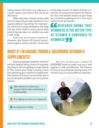 22How to get the vitamin d your body needs
of the high amount of vitamin A there is in
cod liver oil compared to vitamin D. Vitamin
A is also a fat-soluble vitamin, so your body
has a hard time getting rid of it. Too much
vitamin A can be harmful.	
	 Research shows that
vitamin D3 is the better type
of vitamin D compared to
vitamin D2
“
”
taking vitamin D3, then sun exposure is
a good option and vitamin D2 can be an
alternative.
	 Other than that, it doesn’t matter what
form of vitamin D you take, whether it’s in a
capsule, tablet or liquid drop. For most peo-
ple, vitamin D is easily absorbed in the body
and you don’t need to worry about what
time of day you take it or whether you take
it with meals.
	 Cod liver oil contains vitamin D.
However, the Vitamin D Council recom-
mends against taking cod liver oil because
	 Some people get tested for vitamin D
and find, despite taking vitamin D regularly,
that they’re still not getting enough vitamin
D. This means your body is having a hard
time absorbing your vitamin D supplements.
The Vitamin D Council recommends that if
you’re having this problem, you can try these
options:
What if I’m having trouble absorbing vitamin D
supplements?
Take vitamin D under your
tongue rather than swallowing it
(sublingually)
Increase your intake
Try relying on more sun exposure
	 Be sure to test your vitamin D
[25(OH)D] levels to make sure your new
regimen is safe and effective. The Vitamin
D Council recommends testing every 3-6
months if you’re trying different regimens.
 