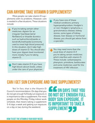 23How to get the vitamin d your body needs
	 Most people can take vitamin D sup-
plements with no problems. However, care
is needed in a few situations. These situations
include:
You may need more than the
usual dose of vitamin D if
you’re taking certain medicines
which interfere with vitamin D.
These include: carbamazepine,
phenytoin, primidone, barbiturates
and some medicines used for the
treatment of HIV infection.
Don’t take vitamin D if you have
high blood calcium levels, unless
under the care of your physician.
If you’re taking certain other
medicines: digoxin for an
irregular heartbeat (atrial
fibrillation) or thiazide diuretics
such as hydrochlorothiazide or
bendroflumethiazide (commonly
used to treat high blood pressure).
In this situation, don’t take high
doses of vitamin D. You should also
have your digoxin level monitored
more closely if you’re taking
vitamin D.
If you have one of these
medical conditions: primary
hyperparathyroidism, Hodgkin’s
or non-Hodgkin’s lymphoma, a
granulomatous disease, kidney
stones, some types of kidney
disease, liver disease or hormonal
disease, you should get advice from
a specialist.
	 Yes! In fact, that is the Vitamin D
Council’s recommendation. On days that you
do not get enough full body sun exposure, it
is important to take a supplement. For most
people on the Monday-Friday indoor work
schedule, that means taking a supplement
5-6 days a week and getting sun exposure
on a day or two during the weekend.
Can anyone take vitamin D supplements?
Can I get sun exposure and take supplements?
	 On days that you
do not get enough full
body sun exposure, it
is important to take a
supplement
“
”
 