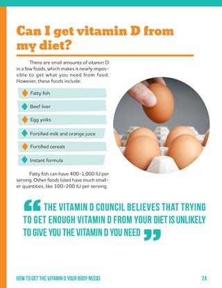 24How to get the vitamin d your body needs
	 There are small amounts of vitamin D
in a few foods, which makes it nearly impos-
sible to get what you need from food.
However, these foods include:
	
	 Fatty fish can have 400-1,000 IU per
serving. Other foods listed have much small-
er quantities, like 100-200 IU per serving.
Beef liver
Fortified milk and orange juice
Instant formula
Fatty fish
Egg yolks
Fortified cereals
Can I get vitamin D from
my diet?
	 The Vitamin D Council believes that trying
to get enough vitamin D from your dietisunlikely
to give you the vitamin D you need
“
”
 