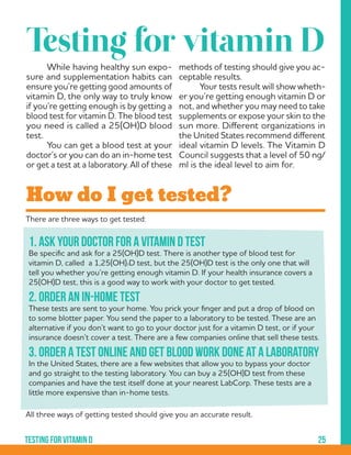25Testing for vitamin d
There are three ways to get tested:
All three ways of getting tested should give you an accurate result.
1. Ask your doctor for a vitamin D test
Be specific and ask for a 25(OH)D test. There is another type of blood test for
vitamin D, called a 1,25(OH)2D test, but the 25(OH)D test is the only one that will
tell you whether you’re getting enough vitamin D. If your health insurance covers a
25(OH)D test, this is a good way to work with your doctor to get tested.
2. Order an in-home test
These tests are sent to your home. You prick your finger and put a drop of blood on
to some blotter paper. You send the paper to a laboratory to be tested. These are an
alternative if you don’t want to go to your doctor just for a vitamin D test, or if your
insurance doesn’t cover a test. There are a few companies online that sell these tests.
3. Order a test online and get blood work done at a laboratory
In the United States, there are a few websites that allow you to bypass your doctor
and go straight to the testing laboratory. You can buy a 25(OH)D test from these
companies and have the test itself done at your nearest LabCorp. These tests are a
little more expensive than in-home tests.
	 While having healthy sun expo-
sure and supplementation habits can
ensure you’re getting good amounts of
vitamin D, the only way to truly know
if you’re getting enough is by getting a
blood test for vitamin D. The blood test
you need is called a 25(OH)D blood
test.
	 You can get a blood test at your
doctor’s or you can do an in-home test
or get a test at a laboratory. All of these
Testing for vitamin D
methods of testing should give you ac-
ceptable results.
	 Your tests result will show wheth-
er you’re getting enough vitamin D or
not, and whether you may need to take
supplements or expose your skin to the
sun more. Different organizations in
the United States recommend different
ideal vitamin D levels. The Vitamin D
Council suggests that a level of 50 ng/
ml is the ideal level to aim for.
How do I get tested?
 