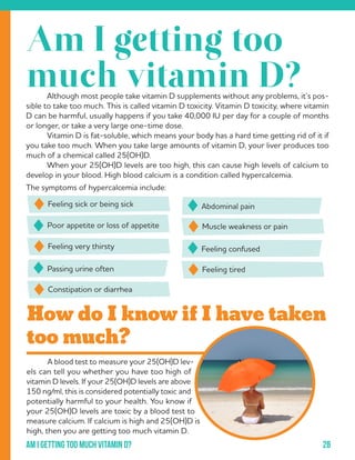 28Am i getting too much vitamin d?
	 A blood test to measure your 25(OH)D lev-
els can tell you whether you have too high of
vitamin D levels. If your 25(OH)D levels are above
150 ng/ml, this is considered potentially toxic and
potentially harmful to your health. You know if
your 25(OH)D levels are toxic by a blood test to
measure calcium. If calcium is high and 25(OH)D is
high, then you are getting too much vitamin D.
How do I know if I have taken
too much?
	 Although most people take vitamin D supplements without any problems, it’s pos-
sible to take too much. This is called vitamin D toxicity. Vitamin D toxicity, where vitamin
D can be harmful, usually happens if you take 40,000 IU per day for a couple of months
or longer, or take a very large one-time dose.
	 Vitamin D is fat-soluble, which means your body has a hard time getting rid of it if
you take too much. When you take large amounts of vitamin D, your liver produces too
much of a chemical called 25(OH)D.
	 When your 25(OH)D levels are too high, this can cause high levels of calcium to
develop in your blood. High blood calcium is a condition called hypercalcemia.
The symptoms of hypercalcemia include:
Poor appetite or loss of appetite
Passing urine often
Feeling confused
Abdominal painFeeling sick or being sick
Feeling very thirsty
Muscle weakness or pain
Constipation or diarrhea
Feeling tired
Am I getting too
much vitamin D?
 