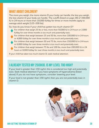 30Am i getting too much vitamin d?
The more you weigh, the more vitamin D your body can handle; the less you weigh,
the less vitamin D your body can handle. The cutoffs (listed on page 28) of 300,000
IU in 24 hours or more than 10,000 IU/day for three or more months apply to
average adult weight (125-200 lbs).
So, how do you know if your child has gotten too much vitamin D?
For children that weigh 25 lbs or less, more than 50,000 IU in 24 hours or 2,000
IU/day for over three months is too much and potentially toxic.
For children that weigh between 25 and 50 lbs, more than 100,000 IU in 24 hours
or 4,000 IU/day for over three months is too much and potentially toxic.
For children that weigh between 50 and 75 lbs, more than 150,000 IU in 24 hours
or 6,000 IU/day for over three months is too much and potentially toxic.
For children that weigh between 75 lbs and 100 lbs, more than 200,000 IU in 24
hours or 8,000 IU/day for over three months is too much and potentially toxic.
If your child has taken too much vitamin D, seek medical attention.
What about children?
I already tested my 25(OH)D. Is my level too high?
If your level is greater than 150 ng/ml, this is considered too high and potentially
toxic. Seek medical attention if you have symptoms of hypercalcemia (listed
above). If you do not have symptoms, consider lowering your level.
If your level is not greater than 150 ng/ml, then you are not potentially toxic in
vitamin D.
 