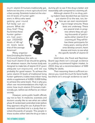32The vitamin D debate
much vitamin D humans traditionally got,
before we became a more agricultural and
urban society. Scientists looked at the vita-
min D levels of hunter gath-
erers in Africa who were
getting year-round
full-body sun ex-
posure. What did
they find? They
found that these
hunter gather-
ers had aver-
age 25(OH)D
levels of 46 ng/
ml, levels twice
that of the average
American!
	 Many organiza-
tions (including the Vitamin
D Council) believe this tells us
how much vitamin D we should be getting.
For whatever reason, the human body was
designed to make lots of vitamin D (if given
adequate sun exposure), and we say
probably for good reason. To achieve the
same vitamin D levels of traditional living
hunter-gatherers, it takes most indoor-living
adults a supplement of 4,000-5,000 IU/day
to achieve the same levels. That is why you
often see recommendations this high, to
mimic how much vitamin D humans tradi-
tionally got, before we shifted to an indoor
society.
	 However, some public health officials
say not so fast. In medicine, scientists and
doctors usually like to see what are called
phase III randomized controlled trials before
they approve a drug for use. A phase III ran-
domized controlled trial is a study that in-
volves thousands of people. The people in
these studies either take the drug or take a
dummy pill, to see if the drug is better and
reasonably safe compared to a dummy pill.
	 Although vitamin D is no drug, poli-
cy makers have decided that we need to
put vitamin D to the test, too, be-
fore we can start recommend-
ing it in larger amounts. These
tests are underway. There
are several trials in prog-
ress where they are giv-
ing thousands of partici-
pants either vitamin D or
a dummy pill. They will fol-
low these participants for
many years, seeing which
ones develop cancers, heart
disease and more, to see what
the specific benefit of vitamin D
is.
	 Until then, the Food and Nutrition
Board says there isn’t enough evidence
to publicly recommend higher intakes. In
2010, they set a recommendation of 600
IU/day for adults.
	 Their reasoning: there is sufficient ev-
idence you need this much for bone health,
but there isn’t enough evidence to see if
 