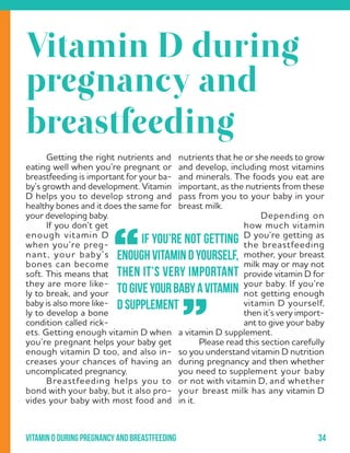 34Vitamin d during pregnancy and breastfeeding
nutrients that he or she needs to grow
and develop, including most vitamins
and minerals. The foods you eat are
important, as the nutrients from these
pass from you to your baby in your
breast milk.
	 Depending on
how much vitamin
D you’re getting as
the breastfeeding
mother, your breast
milk may or may not
provide vitamin D for
your baby. If you’re
not getting enough
vitamin D yourself,
then it’s very import-
ant to give your baby
a vitamin D supplement.
	 Please read this section carefully
so you understand vitamin D nutrition
during pregnancy and then whether
you need to supplement your baby
or not with vitamin D, and whether
your breast milk has any vitamin D
in it.
	 Getting the right nutrients and
eating well when you’re pregnant or
breastfeeding is important for your ba-
by’s growth and development. Vitamin
D helps you to develop strong and
healthy bones and it does the same for
your developing baby.
	 If you don’t get
enough vitamin D
when you’re preg-
nant, your baby’s
bones can become
soft. This means that
they are more like-
ly to break, and your
baby is also more like-
ly to develop a bone
condition called rick-
ets. Getting enough vitamin D when
you’re pregnant helps your baby get
enough vitamin D too, and also in-
creases your chances of having an
uncomplicated pregnancy.
	 Breastfeeding helps you to
bond with your baby, but it also pro-
vides your baby with most food and
` If you’re not getting
enoughvitaminDyourself,
then it’s very important
togiveyourbabyavitamin
D supplement
”
“
Vitamin D during
pregnancy and
breastfeeding
 