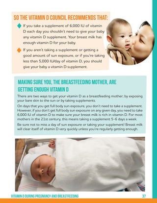 37Vitamindduringpregnancyandbreastfeeding
	 If you take a supplement of 6,000 IU of vitamin 	
	 D each day you shouldn’t need to give your baby 	
	 any vitamin D supplement. Your breast milk has 	
	 enough vitamin D for your baby.
	 If you aren’t taking a supplement or getting a 	
	 good amount of sun exposure, or if you’re taking 	
	 less than 5,000 IU/day of vitamin D, you should 	
	 give your baby a vitamin D supplement.
So the vitamin D council recommends that:
There are two ways to get your vitamin D as a breastfeeding mother; by exposing
your bare skin to the sun or by taking supplements.
On days that you get full body sun exposure, you don’t need to take a supplement.
However, if you don’t get full body sun exposure on any given day, you need to take
6,000 IU of vitamin D to make sure your breast milk is rich in vitamin D. For most
mothers in the 21st century, this means taking a supplement 5-6 days a week.
Be sure not to miss a day of sun exposure or taking your supplement! Breast milk
will clear itself of vitamin D very quickly unless you’re regularly getting enough.
Making sure you, the breastfeeding mother, are
getting enough vitamin D
 