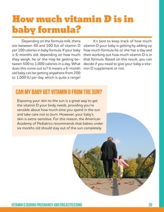 39Vitamindduringpregnancyandbreastfeeding
Can my baby get vitamin D from the sun?
	 Depending on the formula milk, there
are between 40 and 100 IUs of vitamin D
per 100 calories in baby formula. If your baby
is 6-months old, depending on how much
they weigh, he or she may be getting be-
tween 500 to 1,000 calories in a day. What
does this come out to? It means a 6-month
old baby can be getting anywhere from 200
to 1,000 IU per day, which is quite a range!
How much vitamin D is in
baby formula?
	 It’s best to keep track of how much
vitamin D your baby is getting by adding up
how much formula he or she has a day and
then working out how much vitamin D is in
that formula. Based on this result, you can
decide if you need to give your baby a vita-
min D supplement or not.
Exposing your skin to the sun is a great way to get
the vitamin D your body needs, providing you’re
sensible about how much time you spend in the sun
and take care not to burn. However, your baby’s
skin is extra-sensitive. For this reason, the American
Academy of Pediatrics recommends that babies under
six months old should stay out of the sun completely.
 