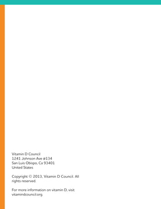 Vitamin D Council
1241 Johnson Ave #134
San Luis Obispo, Ca 93401
United States
Copyright © 2013, Vitamin D Council. All
rights reserved.
For more information on vitamin D, visit
vitamindcouncil.org.
 