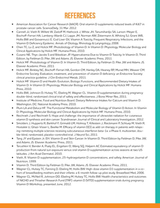 References
•	 American Association for Cancer Research (AACR). Oral vitamin D supplements reduced levels of Ki67 in
prostate cancer cells. ScienceDaily, 31 Mar. 2012.
•	 Cannell JJ, Vieth R, Willett W, Zasloff M, Hathcock J, White JH, Tanumihardjo SA, Larson-Meyer E,
Bischoff-Ferrari HA, Lamberg-Allardt CJ, Lappe JM, Norman AW, Zittermann A, Whiting SJ, Grant WB,
Hollis BW and Giovannucci E. Cod Liver Oil, Vitamin A Toxicity, Frequent Respiratory, Infections, and the
Vitamin D Deficiency Epidemic. Annals of Otology, Rhinology & Laryngology, 2008.
•	 Chen TC, Lu Z, and Holick MF. Photobiology of Vitamin D. In Vitamin D: Physiology, Molecular Biology and
Clinical Applications by Holick MF. Humana Press, 2010.
•	 Cusano NE, Thys-Jacobs S and Bilezikian JP. Hypercalcemia Due to Vitamin D Toxicity. In Vitamin D, Third
Edition, by Feldman D, Pike JW and Adams JS. Elsevier Academic Press, 2011.
•	 Holick MF. Photobiology of Vitamin D. In Vitamin D, Third Edition, by Feldman D, Pike JW and Adams JS.
Elsevier Academic Press, 2011.
•	 Holick MF, Binkley NC, Bischoff-Ferrari HA, Gordon CM, Hanley DA, Heaney RP, Murad MH, Weaver CM;
Endocrine Society. Evaluation, treatment, and prevention of vitamin D deficiency: an Endocrine Society
clinical practice guideline. J Clin Endocrinol Metab, 2011.
•	 Holick MF. Vitamin D and Health: Evolution, Biologic Functions, and Recommended Dietary Intakes of
Vitamin D. In Vitamin D: Physiology, Molecular Biology and Clinical Applications by Holick MF. Humana
Press, 2010.
•	 Hollis BW, Johnson D, Hulsey TC, Ebeling M, Wagner CL. Vitamin D supplementation during pregnancy:
double-blind, randomized clinical trial of safety and effectiveness. J Bone Miner Res, 2011.
•	 Institute of Medicine, Food and Nutrition Board. Dietary Reference Intakes for Calcium and Vitamin D.
Washington, DC: National Academy Press, 2010.
•	 Plum LA and Deluca HF. The Functional Metabolism and Molecular Biology of Vitamin D Action. In Vitamin
D: Physiology, Molecular Biology and Clinical Applications by Holick MF. Humana Press, 2010.
•	 Reichrath J and Reichrath S. Hope and challenge: the importance of ultraviolet radiation for cutaneous
vitamin D synthesis and skin cancer. Scandinavian Journal of Clinical and Laboratory Investigation, 2012.
•	 Smolders J, Hupperts R, Barkhof F, Grimaldi LM, Holmoy T, Killestein J, Rieckmann P, Schluep M, Vieth R,
Hostalek U, Ghazi-Visser L, Beelke M. Efficacy of vitamin D(3) as add-on therapy in patients with relaps-
ing-remitting multiple sclerosis receiving subcutaneous interferon beta-1a: a Phase II, multicenter, dou-
ble-blind, randomized, placebo-controlled trial. J Neurol Sci, 2011.
•	 Tang JY and Epstein Jr, EH. Vitamin D and Skin Cancer. In Vitamin D, Third Edition by Feldman D, Pike JW,
and Adams JS. Elsevier Academic Press, 2011.
•	 Terushkin V, Bender A, Psaty EL, Engelsen O, Wang SQ, Halpern AC Estimated equivalency of vitamin D
production from natural sun exposure versus oral vitamin D supplementation across seasons at two US
latitudes. J Am Acad Dermatol, 2010.
•	 Vieth, R. Vitamin D supplementation, 25-hydroxyvitamin D concentrations, and safety. American Journal of
Nutrition, 1999.
•	 Vitamin D, Third Edition by Feldman D, Pike JW, Adams JS. Elsevier Academic Press, 2011.
•	 Wagner CL, Hulsey TC, Fanning D, Ebeling M, Hollis BW. High-dose vitamin D3 supplementation in a co-
hort of breastfeeding mothers and their infants: a 6-month follow-up pilot study. Breastfeed Med, 2006.
•	 Wagner CL, McNeil R, Johnson DD, Ebeling M, Hulsey TC, Hollis BW. Health characteristics and outcomes
of NICHD and Thrasher Research Fund (TRF): vitamin D (VITD) supplementation trials during pregnancy.
Vitamin D Workshop, presented June, 2012.
 