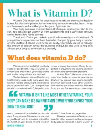 6What is Vitamin d?
	 Vitamins are chemicals that your body
needs for good health. They are vital for ev-
eryone and ensure that your body works
well, is able to fight illness and heal well.
	 The link between vitamin D and strong
healthy bones was made many years ago.
Doctors realized that sunlight, which allows
you to produce vitamin D, or taking cod liver
oil, which contains vitamin D, helped to pre-
vent a bone condition called rickets in chil-
dren. Today, vitamin D is seen as a vital part
of good health and it’s important not just for
the health of your bones. Recent research
is now showing that vitamin D may be im-
portant in preventing and treating a number
of serious long term health problems.
	 Vitamin D isn’t like most other vita-
mins. Your body can make its own vitamin
D when you expose your skin to sunlight.
But your body can’t make other vitamins.
You need to get other vitamins from the
foods you eat. For example, you need to get
vitamin C from fruits and vegetables.
	 Also what makes vitamin D unique com-
pared to other vitamins, is that when your
body gets its vitamin D, it turns vitamin D
	 Vitamin D is important for good overall health and strong and healthy
bones. It’s also an important factor in making sure your muscles, heart, lungs
and brain work well and that your body can fight infection.
	 Your body can make its own vitamin D when you expose your skin to the
sun. You can also get vitamin D from supplements and a very small amount
comes from a few foods you eat.
	 The vitamin D that you make in your skin from sunlight and the vitamin D
you get from supplements or food has to be changed by your body a number
of times before it can be used. Once it’s ready, your body uses it to manage
the amount of calcium in your blood, bones and gut. It’s also used to help cells
all over your body to communicate properly.
What does vitamin D do?
“
”
		 VitaminDisn’tlikemostothervitamins.Your
bodycanmakeitsownvitaminDwhenyouexposeyour
skin to sunlight
What is Vitamin D?
 