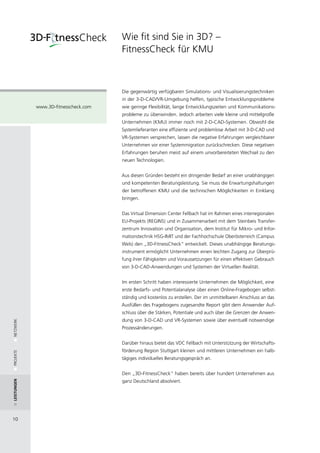Wie fit sind Sie in 3D? –
                                       FitnessCheck für KMU



                                       Die gegenwärtig verfügbaren Simulations- und Visualisierungstechniken
                                       in der 3-D-CAD/VR-Umgebung helfen, typische Entwicklungsprobleme
             www.3D-fitnesscheck.com   wie geringe Flexibilität, lange Entwicklungszeiten und Kommunikations-
                                       probleme zu überwinden. Jedoch arbeiten viele kleine und mittelgroße
                                       Unternehmen (KMU) immer noch mit 2-D-CAD-Systemen. Obwohl die
                                       Systemlieferanten eine effiziente und problemlose Arbeit mit 3-D-CAD und
                                       VR-Systemen versprechen, lassen die negative Erfahrungen vergleichbarer
                                       Unternehmen vor einer Systemmigration zurückschrecken. Diese negativen
                                       Erfahrungen beruhen meist auf einem unvorbereiteten Wechsel zu den
                                       neuen Technologien.


                                       Aus diesen Gründen besteht ein dringender Bedarf an einer unabhängigen
                                       und kompetenten Beratungsleistung. Sie muss die Erwartungshaltungen
                                       der betroffenen KMU und die technischen Möglichkeiten in Einklang
                                       bringen.


                                       Das Virtual Dimension Center Fellbach hat im Rahmen eines interregionalen
                                       EU-Projekts (REGINS) und in Zusammenarbeit mit dem Steinbeis Transfer-
                                       zentrum Innovation und Organisation, dem Institut für Mikro- und Infor-
                                       mationstechnik HSG-IMIT und der Fachhochschule Oberösterreich (Campus
                                       Wels) den „3D-FitnessCheck“ entwickelt. Dieses unabhängige Beratungs-
                                       instrument ermöglicht Unternehmen einen leichten Zugang zur Überprü-
                                       fung ihrer Fähigkeiten und Voraussetzungen für einen effektiven Gebrauch
                                       von 3-D-CAD-Anwendungen und Systemen der Virtuellen Realität.


                                       Im ersten Schritt haben interessierte Unternehmen die Möglichkeit, eine
                                       erste Bedarfs- und Potentialanalyse über einen Online-Fragebogen selbst-
                                       ständig und kostenlos zu erstellen. Der im unmittelbaren Anschluss an das
                                       Ausfüllen des Fragebogens zugesandte Report gibt dem Anwender Auf-
                                       schluss über die Stärken, Potentiale und auch über die Grenzen der Anwen-
                                       dung von 3-D-CAD und VR-Systemen sowie über eventuell notwendige
NETZWERK




                                       Prozessänderungen.


                                       Darüber hinaus bietet das VDC Fellbach mit Unterstützung der Wirtschafts-
                                       förderung Region Stuttgart kleinen und mittleren Unternehmen ein halb-
PROJEKTE




                                       tägiges individuelles Beratungsgespräch an.


                                       Den „3D-FitnessCheck“ haben bereits über hundert Unternehmen aus
                                       ganz Deutschland absolviert.
Leistungen




10
 