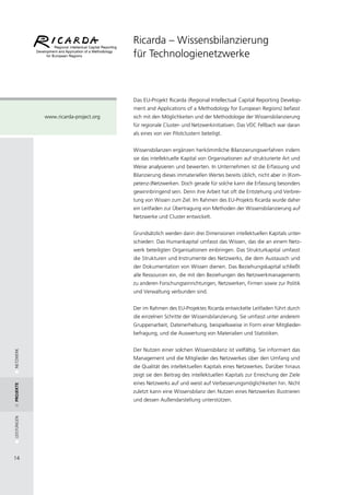 Ricarda – Wissensbilanzierung
                                       für Technologienetzwerke



                                       Das EU-Projekt Ricarda (Regional Intellectual Capital Reporting Develop-
                                       ment and Applications of a Methodology for European Regions) befasst
             www.ricarda-project.org   sich mit den Möglichkeiten und der Methodologie der Wissensbilanzierung
                                       für regionale Cluster- und Netzwerkinitiativen. Das VDC Fellbach war daran
                                       als eines von vier Pilotclustern beteiligt.


                                       Wissensbilanzen ergänzen herkömmliche Bilanzierungsverfahren indem
                                       sie das intellektuelle Kapital von Organisationen auf strukturierte Art und
                                       Weise analysieren und bewerten. In Unternehmen ist die Erfassung und
                                       Bilanzierung dieses immateriellen Wertes bereits üblich, nicht aber in (Kom-
                                       petenz-)Netzwerken. Doch gerade für solche kann die Erfassung besonders
                                       gewinnbringend sein. Denn ihre Arbeit hat oft die Entstehung und Verbrei-
                                       tung von Wissen zum Ziel. Im Rahmen des EU-Projekts Ricarda wurde daher
                                       ein Leitfaden zur Übertragung von Methoden der Wissensbilanzierung auf
                                       Netzwerke und Cluster entwickelt.


                                       Grundsätzlich werden darin drei Dimensionen intellektuellen Kapitals unter-
                                       schieden: Das Humankapital umfasst das Wissen, das die an einem Netz-
                                       werk beteiligten Organisationen einbringen. Das Strukturkapital umfasst
                                       die Strukturen und Instrumente des Netzwerks, die dem Austausch und
                                       der Dokumentation von Wissen dienen. Das Beziehungskapital schließt
                                       alle Ressourcen ein, die mit den Beziehungen des Netzwerkmanagements
                                       zu anderen Forschungseinrichtungen, Netzwerken, Firmen sowie zur Politik
                                       und Verwaltung verbunden sind.


                                       Der im Rahmen des EU-Projektes Ricarda entwickelte Leitfaden führt durch
                                       die einzelnen Schritte der Wissensbilanzierung. Sie umfasst unter anderem
                                       Gruppenarbeit, Datenerhebung, beispielsweise in Form einer Mitglieder-
                                       befragung, und die Auswertung von Materialien und Statistiken.


                                       Der Nutzen einer solchen Wissensbilanz ist vielfältig. Sie informiert das
NETZWERK




                                       Management und die Mitglieder des Netzwerkes über den Umfang und
                                       die Qualität des intellektuellen Kapitals eines Netzwerkes. Darüber hinaus
                                       zeigt sie den Beitrag des intellektuellen Kapitals zur Erreichung der Ziele
                                       eines Netzwerks auf und weist auf Verbesserungsmöglichkeiten hin. Nicht
Projekte




                                       zuletzt kann eine Wissensbilanz den Nutzen eines Netzwerkes illustrieren
                                       und dessen Außendarstellung unterstützen.
LEISTUNGEN




14
 