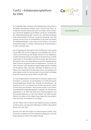 CoVES – Kollaborationsplattform
                                                                                                      2




                                                                                                      Projekte
für KMU



Eine traditionelle Stärke von kleinen und mittelständischen Unternehmen ist
das flexible und kooperative Arbeiten, meist in firmeninternen Teams. Sie
ermöglichen schnelle Entscheidungen durch kurze Wege. Jedoch erfordern        www.coves-project.org
die zunehmende Globalisierung der Märkte und die sich schnell ändern-
den Wettbewerbsbedingungen vermehrt die unternehmensübergrei-
fende Zusammenarbeit mit Partnern, Kunden und Lieferanten. Auch über
regionale Grenzen hinaus. Ein Schlüsselfaktor für den Erhalt und Ausbau
der Wettbewerbsfähigkeit ist der Einsatz von Informations- und Kommu-
nikationstechnologien zur mobilen Unterstützung der Zusammenarbeit in
virtuellen, vernetzten Teams.


Dies ist Ausgangspunkt des Projektes CoVES (Collaborative Virtual Enginee-
ring for SMEs), das von der Europäischen Union gefördert wird. Ziel von
CoVES ist die Entwicklung einer flexiblen Plattform für die kollaborative
virtuelle Produktentwicklung, die speziell auf die Bedürfnisse von KMU
zugeschnitten ist. Sie ermöglicht eine Kommunikation über das Internet,
die qualitativ nahe an eine lokale Besprechung kommt. Gesprächspartner
haben Zugriff auf die gleichen Daten und Applikationen. Sie können sich
sehen und hören, haben die gleichen Gesprächsgegenstände im Blickfeld
und die gleichen Folien, Texte oder CAD-Daten am Bildschirm zur Ver-
fügung. Auch andere externe Anwendungen können unter geringem Auf-
wand integriert werden. Die Kommunikation ist damit deutlich reichhaltiger
als die über klassische Kanäle wie Telefon, Fax oder E-Mail.


Um neue Vorgehensweisen und Methoden für effizientes mobiles Zusam-
menarbeiten zu entwickeln, hat das Projektteam von CoVES drei typische
Anwendungsszenarien definiert: Den „Manager auf Geschäftsreise“, die
„Ingenieure vor Ort“ (zum Beispiel beim Kunden oder Partner) und die
„Virtuelle Teamzusammenarbeit“. Diese Szenarien wurden in einer offenen
und erweiterbaren Kollaborationsplattform umgesetzt, die Unternehmens-
applikationen (z. B. PDM, ERP, SCM) sowie Projektmanagement und
Kommunikationsdienste (z. B. VoIP, Chat) integriert. Der Zugriff auf diese
Plattform ist vor allem auf den mobilen Einsatz ausgerichtet und ermöglicht
daher den Einsatz von Smartphones und Laptops.


Das VDC Fellbach führte im Rahmen des Projektes Interviews zur Bedarfs-
ermittlung durch und organisierte Workshops für KMU in Deutschland,
Spanien und in der Türkei.


Sicherlich kann diese Technologie nicht überall eingesetzt werden. Doch
überall dort, wo flexible und schnell realisierbare Integrationen ohne hohe
Kosten gefragt sind, bietet CoVES großes Potenzial.


                                                                                                      15
 