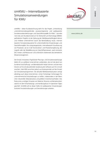 simKMU – Internetbasierte
                                                                                              2




                                                                                              Projekte
Simulationsanwendungen
für KMU

simKMU – diese Kurzbezeichnung steht für das Projekt „Entwicklung
unternehmensübergreifender, prozessintegrierter und webbasierter
Simulationsdienstleistungen und Geschäftsmodelle für KMU“. Kernele-           www.simkmu.de
ment des vom Bundesministerium für Wirtschaft und Technologie (BMWi)
geförderten Projekts ist die Stärkung der Wettbewerbsfähigkeit kleiner
und mittlerer Unternehmen durch die Bereitstellung neuer, internet-
basierter Simulationsbausteine für unterschiedlichste Anwendungen und
Geschäftsmodelle. Die computergestützte, internetbasierte Visualisierung
von Prozessen, sei es in der Konstruktion- und Produktionsplanung, der
Logistik oder der Modellierung von Geschäftsprozessen, spart einerseits
Zeit, Kosten und Ressourcen und unterstützt andererseits das betriebliche
Wissensmanagement.


Der Einsatz innovativer, IT-gestützter Planungs- und Simulationswerkzeuge
bleibt oft nur größeren Unternehmen vorbehalten, die sich die damit ver-
bundenen Anschaffungs- und Betriebskosten leisten können und die Inves-
titionen auf Grund abzusehender Auslastung der Software auch für sinnvoll
erachten. Viele KMU verzichten jedoch aus Kostengründen auf den Einsatz
von Simulationsprogrammen. Die aktuelle Wettbewerbssituation zwingt
allerdings auch diese Unternehmen, immer frühzeitiger Vorhersagen für
unternehmerische Entscheidungen zu treffen, insbesondere in den Berei-
chen industrieller Ablaufprozesse und größerer Investitionsvorhaben. Das
Risiko eines unnötigen Einsatzes von Material, Personal und Betriebsmitteln
wächst mit dem Entscheidungs- und Handlungsdruck im operativen Tages-
geschäft. SimKMU will an dieser Stelle mit webbasierten Anwendungen
konkrete Simulationslösungen und Dienstleistungen anbieten.




                                                                                              19
 