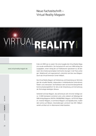 Neue Fachzeitschrift –
                                              Virtual Reality Magazin




                                              Ende Juli 2009 war es soweit: Die erste Ausgabe des Virtual Reality Maga-
                                              zins wurde veröffentlicht. Die Fachzeitschrift wird vom WIN-Verlag her-
             www.virtual-reality-magazin.de   ausgegeben, einem Verlag der auf Publikationen spezialisiert ist, die den
                                              Lesern die Umsetzung komplexer technischer Lösungen in der Praxis aufzei-
                                              gen. Redaktionell und organisatorisch unterstützt wird das neue Magazin
                                              durch das Virtual Dimension Center Fellbach.


                                              Das Virtual Reality Magazin soll Verbreitung und Anwendung von Technolo-
                                              gien der virtuellen Realität, insbesondere in mittelständischen Unternehmen,
                                              fördern und unterstützen. Die Publikation dient als branchenübergreifende
                                              Kommunikationsplattform für alle an der Entwicklung und Vermarktung
                                              der Technologie beteiligten Akteure.


                                              Verbreitet wird das Magazin, das sechsmal pro Jahr mit einer Auflage von
                                              ca. 12.000 Exemplaren erscheinen wird, unter anderem als Teilbeilage der
NETZWERK




                                              WIN-Verlag-Magazine DIGITAL ENGINEERING Magazin, AUTOCAD Maga-
                                              zin, Inventor Magazin, e-commerce Magazin und digitalbusiness. Außer-
                                              dem wird es auf Messen, Veranstaltungen und durch das VDC Fellbach
                                              verteilt und lässt sich im Abonnement direkt beziehen.
Projekte
LEISTUNGEN




20
 