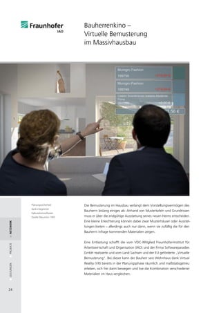 Bauherrenkino –
                                     Virtuelle Bemusterung
                                     im Massivhausbau




             Planungssicherheit      Die Bemusterung im Hausbau verlangt dem Vorstellungsvermögen des
             dank integrierter
                                     Bauherrn bislang einiges ab: Anhand von Mustertafeln und Grundrissen
             Kalkulationssoftware.
             Quelle: Bauunion 1905   muss er über die endgültige Ausstattung seines neuen Heims entscheiden.
                                     Eine kleine Erleichterung können dabei zwar Musterhäuser oder Ausstel-
netzwerk




                                     lungen bieten – allerdings auch nur dann, wenn sie zufällig die für den
                                     Bauherrn infrage kommenden Materialien zeigen.


                                     Eine Entlastung schafft die vom VDC-Mitglied Fraunhofer-Institut für
PROJEKTE




                                     Arbeitswirtschaft und Organisation (IAO) und der Firma Softwareparadies
                                     GmbH realisierte und vom Land Sachsen und der EU geförderte „Virtuelle
                                     Bemusterung“. Bei dieser kann der Bauherr sein Wohnhaus dank Virtual
                                     Reality (VR) bereits in der Planungsphase räumlich und maßstabsgetreu
LEISTUNGEN




                                     erleben, sich frei darin bewegen und live die Kombination verschiedener
                                     Materialien im Haus vergleichen.



24
 
