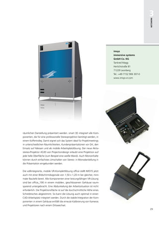 3




                                                                                                          netzwerk
                                                                               imsys
                                                                               immersive systems
                                                                               gmbh co. kg
                                                                               Tankred Magg
                                                                               Hertichstraße 81
                                                                               71229 Leonberg
                                                                               Tel.: +49 7152 906 307-0
                                                                               www.imsys-vr.com




räumlichen Darstellung präsentiert werden. smart 3D integriert alle Kom-
ponenten, die für eine professionelle Stereoprojektion benötigt werden, in
einem Koffertrolley. Damit eignet sich das System ideal für Projektmeetings
in unterschiedlichen Räumlichkeiten, Kundenpräsentationen vor Ort, den
Einsatz auf Messen und als mobile Arbeitsplatzlösung. Der neue Aktiv-
stereo-Projektor AS3D von Projectiondesign erlaubt eine Projektion auf
jede helle Oberfläche (zum Beispiel eine weiße Wand). Auch Monoinhalte
können durch einfachstes Umschalten von Stereo- in Monodarstellung in
die Präsentation eingebunden werden.


Die vollintegrierte, mobile VR-Komplettlösung office stellt IMSYS jetzt
auch mit einer Bildschirmdiagonale von 1,50 x 1,20 m bei gleicher, mini-
maler Bautiefe bereit. Alle Komponenten einer leistungsfähigen VR-Lösung
sind bei office_190 in einem mobilen, geschlossenen Gehäuse raum-
sparend untergebracht. Eine Abdunkelung der Arbeitssituation ist nicht
erforderlich. Die Projektionsfläche ist auf die durchschnittliche Höhe eines
Schreibtisches abgestimmt. So kann die Lösung auch optimal in einen
CAD-Arbeitsplatz integriert werden. Durch die stabile Integration der Kom-
ponenten in einem Gehäuse entfällt die erneute Kalibrierung von Kameras
und Projektoren nach einem Ortswechsel.
                                                                                                          29
 