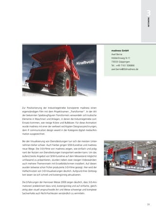 3




                                                                                                        netzwerk
                                                                              madness gmbh
                                                                              Axel Berne
                                                                              Hölderlinweg 9-11
                                                                              73033 Göppingen
                                                                              Tel.: +49 7161 506866
                                                                              axel.berne@3dmadness.de




Zur Positionierung der Industriegetriebe konzipierte madness einen
eigenständigen Film mit dem Projektnamen „Transformer“. In der Art
der bekannten Spielzeugfiguren Transformers verwandeln sich kubische
Elemente in Maschinen und Anlagen, in denen die Industriegetriebe zum
Einsatz kommen, wie riesige Kräne und Bulldozer. Für diese Animation
wurde madness mit einer der weltweit wichtigsten Designauszeichnungen,
dem iF communication design award in der Kategorie digital media /Ani-
mation ausgezeichnet.


Bei der Visualisierung von Dienstleistungen tun sich die meisten Unter-
nehmen bisher schwer. Auch hierbei gingen SEW-Eurodrive und madness
neue Wege. Die 3-D-Filme von madness zeigen, wie einfach und präg-
nant der Nutzen von Dienstleistungen transportiert werden kann. Um das
äußerst breite Angebot von SEW-Eurodrive auf dem Messestand möglichst
umfassend zu präsentieren, wurden neben zwei riesigen Videowänden
auch mehrere Themeninseln mit Einzelbildschirmen installiert. Auf diesen
wurden teilweise schon früher produzierte 3-D-Filme gezeigt. Hier wird der
Vielfachnutzen von 3-D-Visualisierungen deutlich. Aufgrund ihrer Zeitlosig-
keit lassen sie sich schnell und kostengünstig aktualisieren.


Die Erfahrungen der Hannover Messe 2009 zeigen deutlich, dass 3-D-Ani-
mationen prädestiniert dazu sind, kostengünstig und auf einfache, gleich-
zeitig aber visuell anspruchsvolle Art und Weise schwierige und komplexe
Sachverhalte auch Nicht-Fachleuten verständlich zu vermitteln.



                                                                                                        31
 