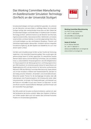 Das Working Committee Manufacturing
                                                                                                                   3




                                                                                                                    netzwerk
im Exzellenzcluster Simulation Technology
(SimTech) an der Universität Stuttgart

Simulationstechnologien sind heute unentbehrlich geworden. Sie unterstüt-
zen den Menschen und seine Arbeit in vielfältiger Weise. Die Universität
                                                                               working committee manufacturing
Stuttgart verfügt über weitreichendes Know-How auf dem Gebiet der
                                                                               Jun.-Prof. Dr.-Ing. Sascha Röck
Simulationstechnologien und bündelt dieses im Exzellenzcluster Simulation
                                                                               Tel.: +49 711 685-82445
Technology (SimTech). Zahlreiche Institute aus den Bereichen der Informatik,
                                                                               simulation@isw.uni-stuttgart.de
Ingenieurwissenschaften, Naturwissenschaften, Mathematik und Geistes-
                                                                               www.isw.uni-stuttgart.de
wissenschaften sind daran beteiligt. So wird der gegenwärtige Status Quo
mit Einzel-Strategien aus den verschiedenen Disziplinen, Theorien und
                                                                               Verein ic simtech
Diskretisierungskonzepten überwunden. Entstehen soll eine integrative
                                                                               Dr. Dr. Dietmar Wechsler
Simulationsumgebung, die alle Aspekte vom Modell bis hin zum inter-
                                                                               Tel.: +49 711 685-60111
aktiven System umfasst.
                                                                               dietmar.wechsler@simtech.uni-stuttgart.de
                                                                               www.simtech.uni-stuttgart.de
Viel Wert wird im Exzellenzcluster SimTech auf den Transfer der Forschungs-
ergebnisse in die industrielle Anwendung gelegt. Dazu wurde eigens der
gemeinnützige Verein IC SimTech gegründet. Ein wesentliches Transfer-
element dieses Vereins sind die Working Committees. Das sind Arbeits-
kreise zu unterschiedlichen Anwendungsthemen. Das VDC-Mitglied Institut
für Steuerungstechnik der Werkzeugmaschinen und Fertigungseinrichtun-
gen (ISW) koordiniert mit Unterstützung des Instituts für Systemtheorie und
Regelungstechnik (IST) und des Instituts für Technische und Numerische
Mechanik (ITM) das Working Committee Manufacturing. Dieses befasst
sich mit der Simulation im Bereich der Produktionstechnik. Ziel darin ist
der Dialog zwischen Anbietern, Anwendern und Universitätsinstituten.
Betrachtet werden Themen für die durchgängige Simulation über alle
Lebensphasen eines Produktionssystems. Die Schwerpunkte setzen dabei
Industrievertreter. Sie bringen ihre Problemstellungen und Interessen aus
der Praxis ein und stellen so auch neue Themen zur Diskussion. So wird
eine Brücke zwischen wissenschaftlichen Methoden und Erkenntnissen und
der industriellen Praxis geschlagen.


Das ISW versteht die Simulation als Querschnittsthema, welches sich über
alle Fachbereiche des Instituts erstreckt. Neben den Projekten im Rahmen
von SimTech werden daher auch noch weitere über Drittmittel finanzierte
Projekte mit Simulationsbezug bearbeitet.




                                                                                                                    33
 