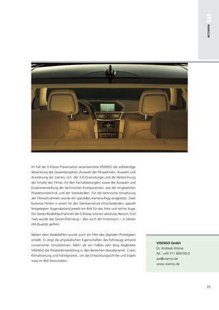 3




                                                                                                     netzwerk
Im Fall der E-Klasse Präsentation verantwortete VISENSO die vollständige
Abwicklung des Gesamtprojektes (Auswahl der Perspektiven, Auswahl und
Anordnung der Szenen, d.h. die 3-D-Dramaturgie und die Abstimmung
der Inhalte des Filmes mit den Fachabteilungen) sowie die Auswahl und
Zusammenstellung der technischen Komponenten, wie der eingesetzten
Projektionstechnik und der Stereobrillen. Für die technische Umsetzung
der Filmaufnahmen wurde ein spezielles Kamera-Rigg eingesetzt. Zwei
Kameras filmten in einem für den Stereoeindruck entscheidenden, speziell
festgelegten Augenabstand jeweils ein Bild für das linke und rechte Auge.
Die Stereo-Realbildaufnahmen der E-Klasse sind ein absolutes Novum. Erst-
mals wurde das Gesamtfahrzeug – also auch der Innenraum – in Stereo-
HD-Qualität gefilmt.


Neben dem Realbildfilm wurde auch ein Film des digitalen Prototypen
erstellt. Er zeigt die physikalischen Eigenschaften des Fahrzeugs anhand
                                                                            Visenso gmbh
numerischer Simulationen. Mehr als ein halbes Jahr lang begleitete
                                                                            Dr. Andreas Wierse
VISENSO die Produktentwicklung in den Bereichen Aerodynamik, Crash,
                                                                            Tel.: +49 711 849700-0
Klimatisierung und Fahrdynamik, um die Entwicklungsschritte und Ergeb-
                                                                            aw@visenso.de
nisse im Bild festzuhalten.
                                                                            www.visenso.de




                                                                                                     35
 