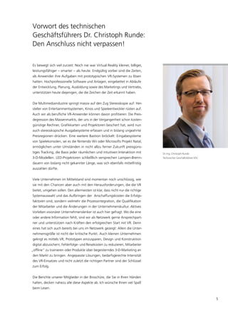 Vorwort des technischen
Geschäftsführers Dr. Christoph Runde:
Den Anschluss nicht verpassen!

Es bewegt sich viel zurzeit: Noch nie war Virtual Reality kleiner, billiger,
leistungsfähiger – smarter – als heute. Endgültig vorbei sind die Zeiten,
als Anwender ihre Aufgaben mit prototypischen VR-Systemen zu lösen
hatten. Hochprofessionelle Software und Anlagen, eingebettet in Abläufe
der Entwicklung, Planung, Ausbildung sowie des Marketings und Vertriebs,
unterstützen heute diejenigen, die die Zeichen der Zeit erkannt haben.


Die Multimediaindustrie springt massiv auf den Zug Stereoskopie auf: Her-
steller von Entertainmentsystemen, Kinos und Spieleentwickler rüsten auf.
Auch wir als berufliche VR-Anwender können davon profitieren: Die Preis-
degression des Massenmarkts, der uns in der Vergangenheit schon kosten-
günstige Rechner, Grafikkarten und Projektoren beschert hat, wird nun
auch stereoskopische Ausgabesysteme erfassen und in bislang ungeahnte
Preisregionen drücken. Eine weitere Bastion bröckelt: Eingabesysteme
von Spielekonsolen, sei es die Nintendo Wii oder Microsofts Projekt Natal,
ermöglichen unter Umständen in nicht allzu ferner Zukunft preisgüns-
tiges Tracking, die Basis jeder räumlichen und intuitiven Interaktion mit        Dr.-Ing. Christoph Runde
3-D-Modellen. LED-Projektoren schließlich versprechen Lampen-Brenn-              Technischer Geschäftsführer VDC

dauern von bislang nicht gekannter Länge, was sich ebenfalls mittelfristig
auszahlen dürfte.


Viele Unternehmen im Mittelstand sind momentan noch unschlüssig, wie
sie mit den Chancen aber auch mit den Herausforderungen, die die VR
bietet, umgehen sollen. Den allermeisten ist klar, dass nicht nur die richtige
Systemauswahl und das Aufbringen der Anschaffungskosten die Erfolgs-
faktoren sind, sondern vielmehr die Prozessintegration, die Qualifikation
der Mitarbeiter und die Änderungen in der Unternehmenskultur. Aktives
Vorleben visionärer Unternehmenslenker ist auch hier gefragt. Wo die eine
oder andere Information fehlt, sind wir als Netzwerk gerne Ansprechpart-
ner und unterstützen nach Kräften den erfolgreichen Start mit VR. Denn
eines hat sich auch bereits bei uns im Netzwerk gezeigt: Allein die Unter-
nehmensgröße ist nicht der kritische Punkt. Auch kleinen Unternehmen
gelingt es mittels VR, Prototypen einzusparen, Design und Konstruktion
digital abzusichern, Fehlerfolge- und Reisekosten zu reduzieren, Mitarbeiter
„offline“ zu trainieren oder Produkte über begeisterndes 3-D-Marketing an
den Markt zu bringen. Angepasste Lösungen, bedarfsgerechte Intensität
des VR-Einsatzes und nicht zuletzt die richtigen Partner sind der Schlüssel
zum Erfolg.


Die Berichte unserer Mitglieder in der Broschüre, die Sie in Ihren Händen
halten, decken nahezu alle diese Aspekte ab. Ich wünsche Ihnen viel Spaß
beim Lesen.


                                                                                                                   5
 