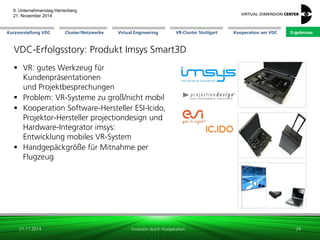 Cluster/Netzwerke 
VR-Cluster Stuttgart 
Kooperation am VDC 
Kurzvorstellung VDC 
Virtual Engineering 
Ergebnisse 
6. Unternehmenstag Herrenberg 21. November 2014 
Innovativ durch Kooperation 
VDC-Erfolgsstory: Produkt Imsys Smart3D 
VR: gutes Werkzeug für Kundenpräsentationen und Projektbesprechungen 
Problem: VR-Systeme zu groß/nicht mobil 
Kooperation Software-Hersteller ESI-Icido, Projektor-Hersteller projectiondesign und Hardware-Integrator imsys: Entwicklung mobiles VR-System 
Handgepäckgröße für Mitnahme per Flugzeug 
21.11.2014 
29 
 