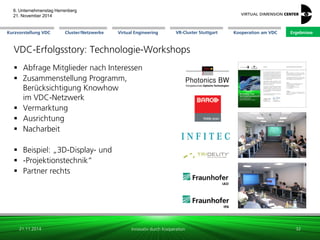 Cluster/Netzwerke 
VR-Cluster Stuttgart 
Kooperation am VDC 
Kurzvorstellung VDC 
Virtual Engineering 
Ergebnisse 
6. Unternehmenstag Herrenberg 21. November 2014 
Innovativ durch Kooperation 
VDC-Erfolgsstory: Technologie-Workshops 
Abfrage Mitglieder nach Interessen 
Zusammenstellung Programm, Berücksichtigung Knowhow im VDC-Netzwerk 
Vermarktung 
Ausrichtung 
Nacharbeit 
Beispiel: „3D-Display- und 
-Projektionstechnik“ 
Partner rechts 
21.11.2014 
32 
 