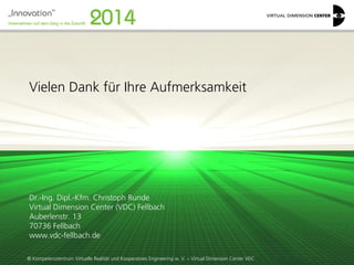 © Kompetenzzentrum Virtuelle Realität und Kooperatives Engineering w. V. – Virtual Dimension Center VDC 
Vielen Dank für Ihre Aufmerksamkeit 
Dr.-Ing. Dipl.-Kfm. Christoph Runde 
Virtual Dimension Center (VDC) Fellbach Auberlenstr. 13 70736 Fellbach 
www.vdc-fellbach.de 