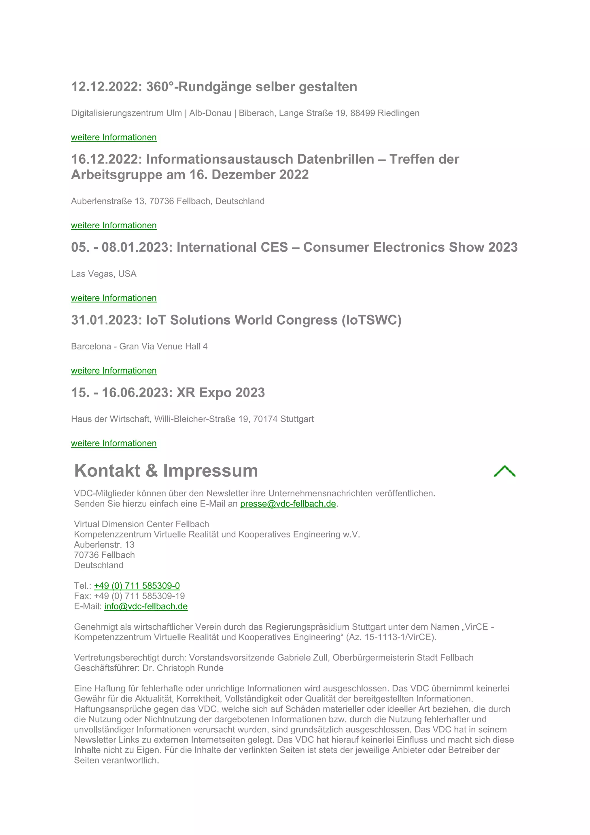 12.12.2022: 360°-Rundgänge selber gestalten
Digitalisierungszentrum Ulm | Alb-Donau | Biberach, Lange Straße 19, 88499 Riedlingen
weitere Informationen
16.12.2022: Informationsaustausch Datenbrillen – Treffen der
Arbeitsgruppe am 16. Dezember 2022
Auberlenstraße 13, 70736 Fellbach, Deutschland
weitere Informationen
05. - 08.01.2023: International CES – Consumer Electronics Show 2023
Las Vegas, USA
weitere Informationen
31.01.2023: IoT Solutions World Congress (IoTSWC)
Barcelona - Gran Via Venue Hall 4
weitere Informationen
15. - 16.06.2023: XR Expo 2023
Haus der Wirtschaft, Willi-Bleicher-Straße 19, 70174 Stuttgart
weitere Informationen
Kontakt & Impressum
VDC-Mitglieder können über den Newsletter ihre Unternehmensnachrichten veröffentlichen.
Senden Sie hierzu einfach eine E-Mail an presse@vdc-fellbach.de.
Virtual Dimension Center Fellbach
Kompetenzzentrum Virtuelle Realität und Kooperatives Engineering w.V.
Auberlenstr. 13
70736 Fellbach
Deutschland
Tel.: +49 (0) 711 585309-0
Fax: +49 (0) 711 585309-19
E-Mail: info@vdc-fellbach.de
Genehmigt als wirtschaftlicher Verein durch das Regierungspräsidium Stuttgart unter dem Namen „VirCE -
Kompetenzzentrum Virtuelle Realität und Kooperatives Engineering“ (Az. 15-1113-1/VirCE).
Vertretungsberechtigt durch: Vorstandsvorsitzende Gabriele Zull, Oberbürgermeisterin Stadt Fellbach
Geschäftsführer: Dr. Christoph Runde
Eine Haftung für fehlerhafte oder unrichtige Informationen wird ausgeschlossen. Das VDC übernimmt keinerlei
Gewähr für die Aktualität, Korrektheit, Vollständigkeit oder Qualität der bereitgestellten Informationen.
Haftungsansprüche gegen das VDC, welche sich auf Schäden materieller oder ideeller Art beziehen, die durch
die Nutzung oder Nichtnutzung der dargebotenen Informationen bzw. durch die Nutzung fehlerhafter und
unvollständiger Informationen verursacht wurden, sind grundsätzlich ausgeschlossen. Das VDC hat in seinem
Newsletter Links zu externen Internetseiten gelegt. Das VDC hat hierauf keinerlei Einfluss und macht sich diese
Inhalte nicht zu Eigen. Für die Inhalte der verlinkten Seiten ist stets der jeweilige Anbieter oder Betreiber der
Seiten verantwortlich.
 