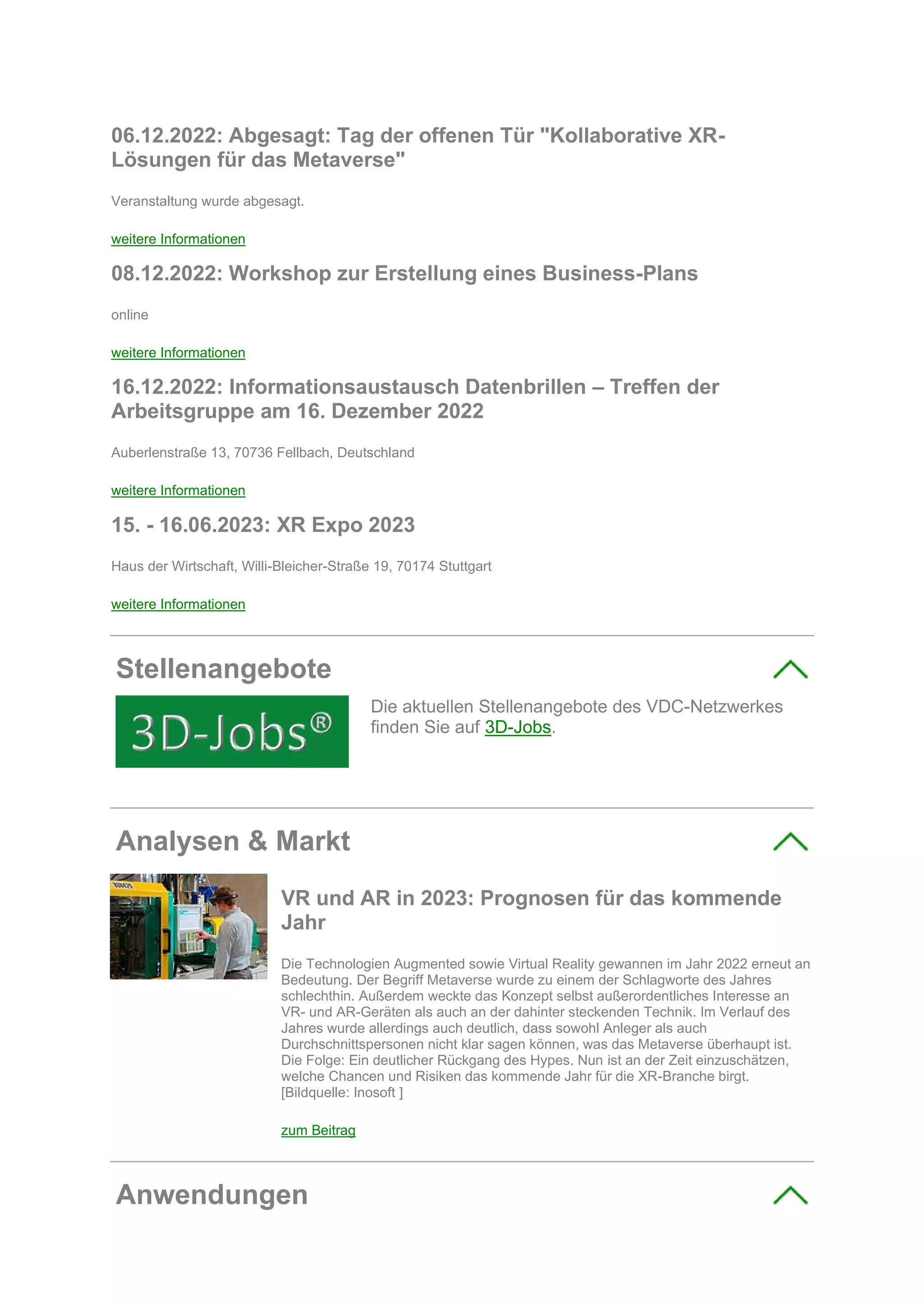 06.12.2022: Abgesagt: Tag der offenen Tür "Kollaborative XR-
Lösungen für das Metaverse"
Veranstaltung wurde abgesagt.
weitere Informationen
08.12.2022: Workshop zur Erstellung eines Business-Plans
online
weitere Informationen
16.12.2022: Informationsaustausch Datenbrillen – Treffen der
Arbeitsgruppe am 16. Dezember 2022
Auberlenstraße 13, 70736 Fellbach, Deutschland
weitere Informationen
15. - 16.06.2023: XR Expo 2023
Haus der Wirtschaft, Willi-Bleicher-Straße 19, 70174 Stuttgart
weitere Informationen
Stellenangebote
Die aktuellen Stellenangebote des VDC-Netzwerkes
finden Sie auf 3D-Jobs.
Analysen & Markt
VR und AR in 2023: Prognosen für das kommende
Jahr
Die Technologien Augmented sowie Virtual Reality gewannen im Jahr 2022 erneut an
Bedeutung. Der Begriff Metaverse wurde zu einem der Schlagworte des Jahres
schlechthin. Außerdem weckte das Konzept selbst außerordentliches Interesse an
VR- und AR-Geräten als auch an der dahinter steckenden Technik. Im Verlauf des
Jahres wurde allerdings auch deutlich, dass sowohl Anleger als auch
Durchschnittspersonen nicht klar sagen können, was das Metaverse überhaupt ist.
Die Folge: Ein deutlicher Rückgang des Hypes. Nun ist an der Zeit einzuschätzen,
welche Chancen und Risiken das kommende Jahr für die XR-Branche birgt.
[Bildquelle: Inosoft ]
zum Beitrag
Anwendungen
 