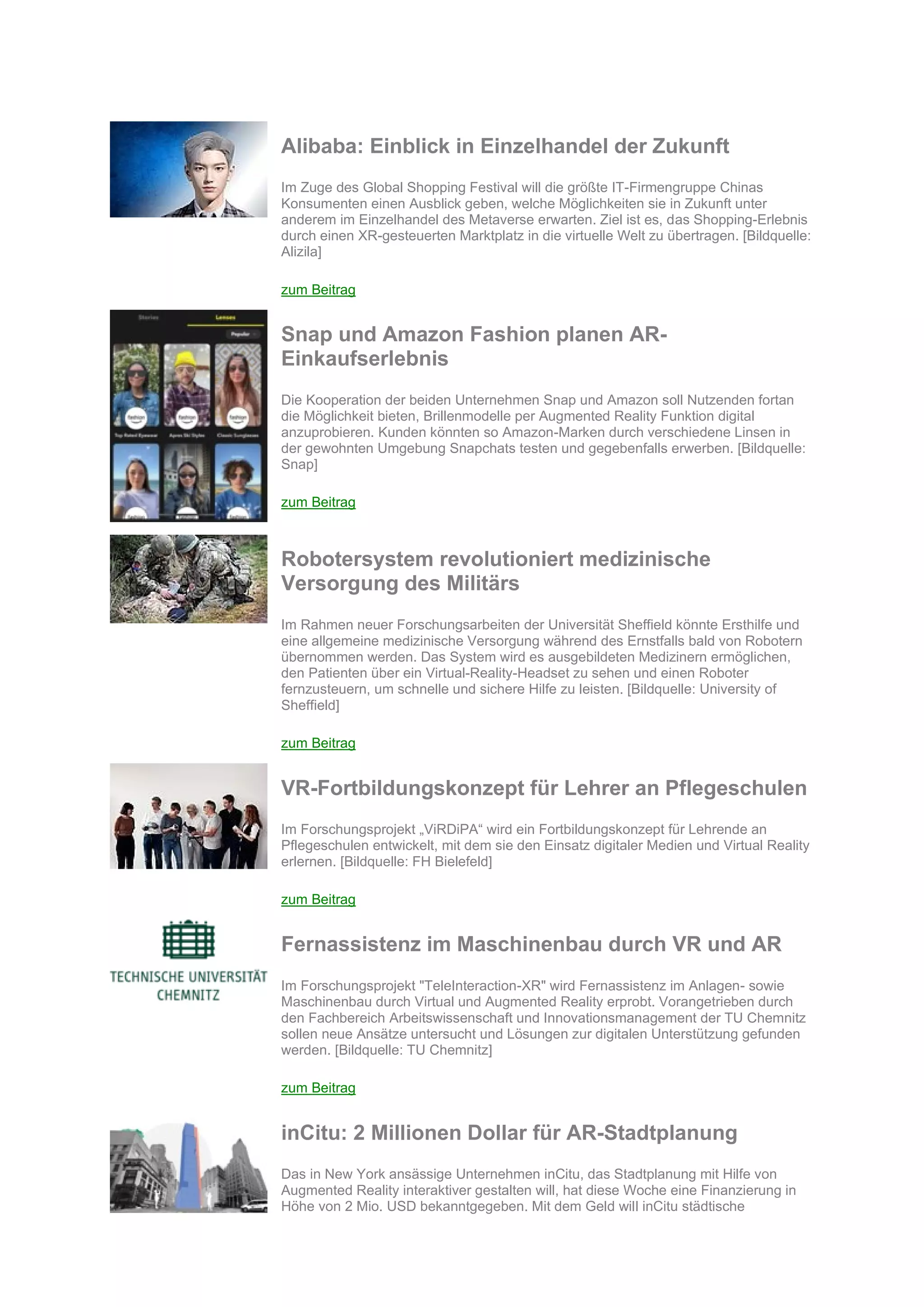 Alibaba: Einblick in Einzelhandel der Zukunft
Im Zuge des Global Shopping Festival will die größte IT-Firmengruppe Chinas
Konsumenten einen Ausblick geben, welche Möglichkeiten sie in Zukunft unter
anderem im Einzelhandel des Metaverse erwarten. Ziel ist es, das Shopping-Erlebnis
durch einen XR-gesteuerten Marktplatz in die virtuelle Welt zu übertragen. [Bildquelle:
Alizila]
zum Beitrag
Snap und Amazon Fashion planen AR-
Einkaufserlebnis
Die Kooperation der beiden Unternehmen Snap und Amazon soll Nutzenden fortan
die Möglichkeit bieten, Brillenmodelle per Augmented Reality Funktion digital
anzuprobieren. Kunden könnten so Amazon-Marken durch verschiedene Linsen in
der gewohnten Umgebung Snapchats testen und gegebenfalls erwerben. [Bildquelle:
Snap]
zum Beitrag
Robotersystem revolutioniert medizinische
Versorgung des Militärs
Im Rahmen neuer Forschungsarbeiten der Universität Sheffield könnte Ersthilfe und
eine allgemeine medizinische Versorgung während des Ernstfalls bald von Robotern
übernommen werden. Das System wird es ausgebildeten Medizinern ermöglichen,
den Patienten über ein Virtual-Reality-Headset zu sehen und einen Roboter
fernzusteuern, um schnelle und sichere Hilfe zu leisten. [Bildquelle: University of
Sheffield]
zum Beitrag
VR-Fortbildungskonzept für Lehrer an Pflegeschulen
Im Forschungsprojekt „ViRDiPA“ wird ein Fortbildungskonzept für Lehrende an
Pflegeschulen entwickelt, mit dem sie den Einsatz digitaler Medien und Virtual Reality
erlernen. [Bildquelle: FH Bielefeld]
zum Beitrag
Fernassistenz im Maschinenbau durch VR und AR
Im Forschungsprojekt "TeleInteraction-XR" wird Fernassistenz im Anlagen- sowie
Maschinenbau durch Virtual und Augmented Reality erprobt. Vorangetrieben durch
den Fachbereich Arbeitswissenschaft und Innovationsmanagement der TU Chemnitz
sollen neue Ansätze untersucht und Lösungen zur digitalen Unterstützung gefunden
werden. [Bildquelle: TU Chemnitz]
zum Beitrag
inCitu: 2 Millionen Dollar für AR-Stadtplanung
Das in New York ansässige Unternehmen inCitu, das Stadtplanung mit Hilfe von
Augmented Reality interaktiver gestalten will, hat diese Woche eine Finanzierung in
Höhe von 2 Mio. USD bekanntgegeben. Mit dem Geld will inCitu städtische
 