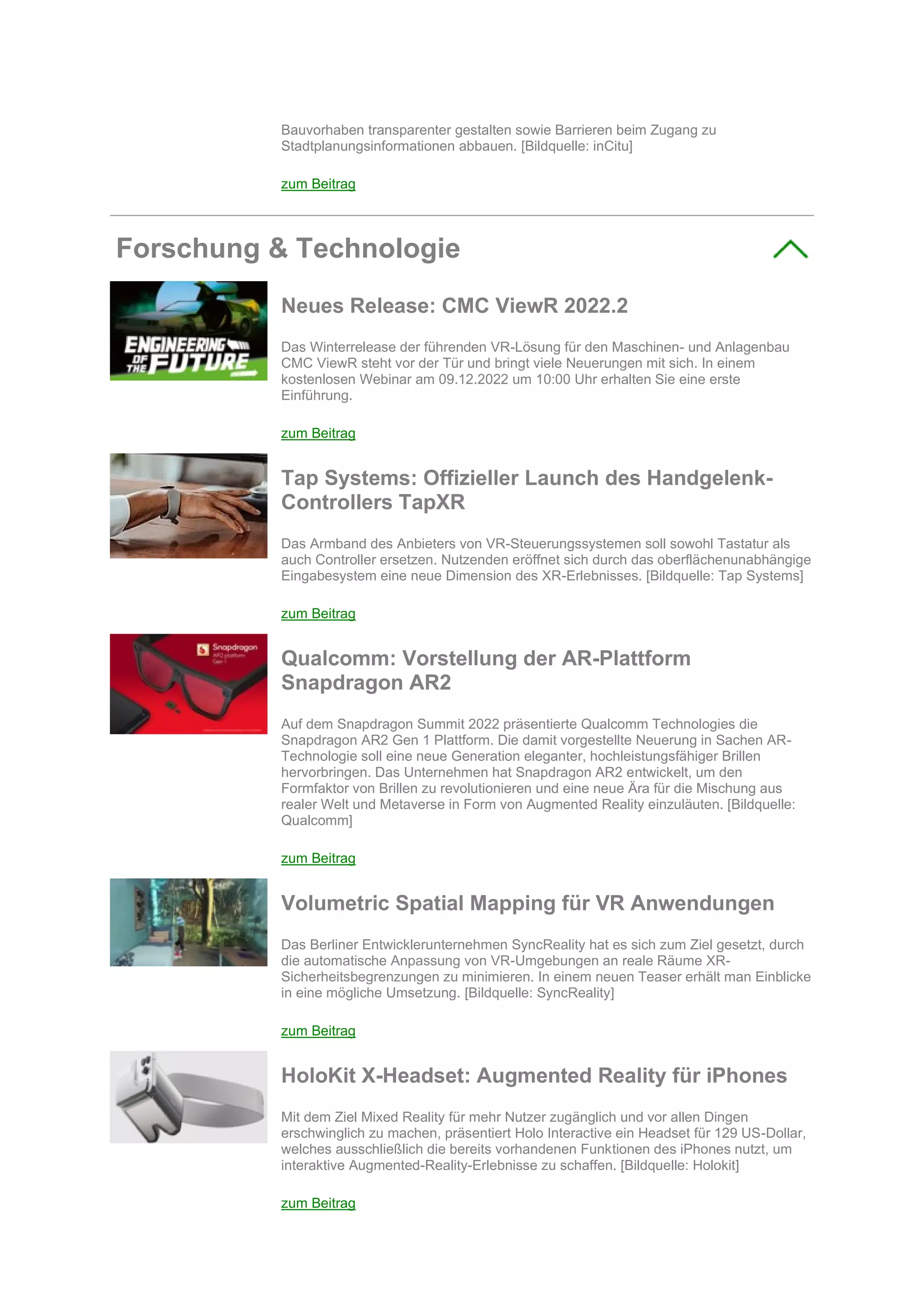 Bauvorhaben transparenter gestalten sowie Barrieren beim Zugang zu
Stadtplanungsinformationen abbauen. [Bildquelle: inCitu]
zum Beitrag
Forschung & Technologie
Neues Release: CMC ViewR 2022.2
Das Winterrelease der führenden VR-Lösung für den Maschinen- und Anlagenbau
CMC ViewR steht vor der Tür und bringt viele Neuerungen mit sich. In einem
kostenlosen Webinar am 09.12.2022 um 10:00 Uhr erhalten Sie eine erste
Einführung.
zum Beitrag
Tap Systems: Offizieller Launch des Handgelenk-
Controllers TapXR
Das Armband des Anbieters von VR-Steuerungssystemen soll sowohl Tastatur als
auch Controller ersetzen. Nutzenden eröffnet sich durch das oberflächenunabhängige
Eingabesystem eine neue Dimension des XR-Erlebnisses. [Bildquelle: Tap Systems]
zum Beitrag
Qualcomm: Vorstellung der AR-Plattform
Snapdragon AR2
Auf dem Snapdragon Summit 2022 präsentierte Qualcomm Technologies die
Snapdragon AR2 Gen 1 Plattform. Die damit vorgestellte Neuerung in Sachen AR-
Technologie soll eine neue Generation eleganter, hochleistungsfähiger Brillen
hervorbringen. Das Unternehmen hat Snapdragon AR2 entwickelt, um den
Formfaktor von Brillen zu revolutionieren und eine neue Ära für die Mischung aus
realer Welt und Metaverse in Form von Augmented Reality einzuläuten. [Bildquelle:
Qualcomm]
zum Beitrag
Volumetric Spatial Mapping für VR Anwendungen
Das Berliner Entwicklerunternehmen SyncReality hat es sich zum Ziel gesetzt, durch
die automatische Anpassung von VR-Umgebungen an reale Räume XR-
Sicherheitsbegrenzungen zu minimieren. In einem neuen Teaser erhält man Einblicke
in eine mögliche Umsetzung. [Bildquelle: SyncReality]
zum Beitrag
HoloKit X-Headset: Augmented Reality für iPhones
Mit dem Ziel Mixed Reality für mehr Nutzer zugänglich und vor allen Dingen
erschwinglich zu machen, präsentiert Holo Interactive ein Headset für 129 US-Dollar,
welches ausschließlich die bereits vorhandenen Funktionen des iPhones nutzt, um
interaktive Augmented-Reality-Erlebnisse zu schaffen. [Bildquelle: Holokit]
zum Beitrag
 