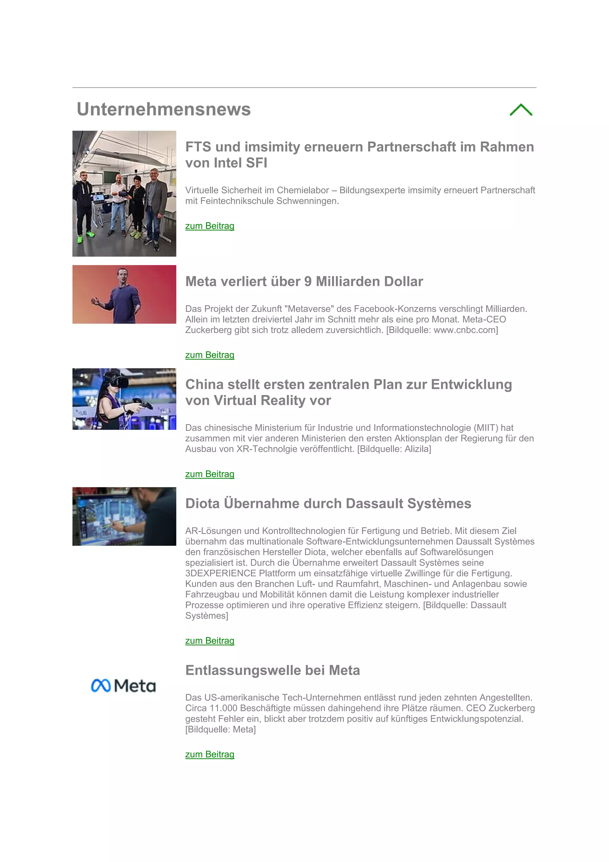 Unternehmensnews
FTS und imsimity erneuern Partnerschaft im Rahmen
von Intel SFI
Virtuelle Sicherheit im Chemielabor – Bildungsexperte imsimity erneuert Partnerschaft
mit Feintechnikschule Schwenningen.
zum Beitrag
Meta verliert über 9 Milliarden Dollar
Das Projekt der Zukunft "Metaverse" des Facebook-Konzerns verschlingt Milliarden.
Allein im letzten dreiviertel Jahr im Schnitt mehr als eine pro Monat. Meta-CEO
Zuckerberg gibt sich trotz alledem zuversichtlich. [Bildquelle: www.cnbc.com]
zum Beitrag
China stellt ersten zentralen Plan zur Entwicklung
von Virtual Reality vor
Das chinesische Ministerium für Industrie und Informationstechnologie (MIIT) hat
zusammen mit vier anderen Ministerien den ersten Aktionsplan der Regierung für den
Ausbau von XR-Technolgie veröffentlicht. [Bildquelle: Alizila]
zum Beitrag
Diota Übernahme durch Dassault Systèmes
AR-Lösungen und Kontrolltechnologien für Fertigung und Betrieb. Mit diesem Ziel
übernahm das multinationale Software-Entwicklungsunternehmen Daussalt Systèmes
den französischen Hersteller Diota, welcher ebenfalls auf Softwarelösungen
spezialisiert ist. Durch die Übernahme erweitert Dassault Systèmes seine
3DEXPERIENCE Plattform um einsatzfähige virtuelle Zwillinge für die Fertigung.
Kunden aus den Branchen Luft- und Raumfahrt, Maschinen- und Anlagenbau sowie
Fahrzeugbau und Mobilität können damit die Leistung komplexer industrieller
Prozesse optimieren und ihre operative Effizienz steigern. [Bildquelle: Dassault
Systèmes]
zum Beitrag
Entlassungswelle bei Meta
Das US-amerikanische Tech-Unternehmen entlässt rund jeden zehnten Angestellten.
Circa 11.000 Beschäftigte müssen dahingehend ihre Plätze räumen. CEO Zuckerberg
gesteht Fehler ein, blickt aber trotzdem positiv auf künftiges Entwicklungspotenzial.
[Bildquelle: Meta]
zum Beitrag
 